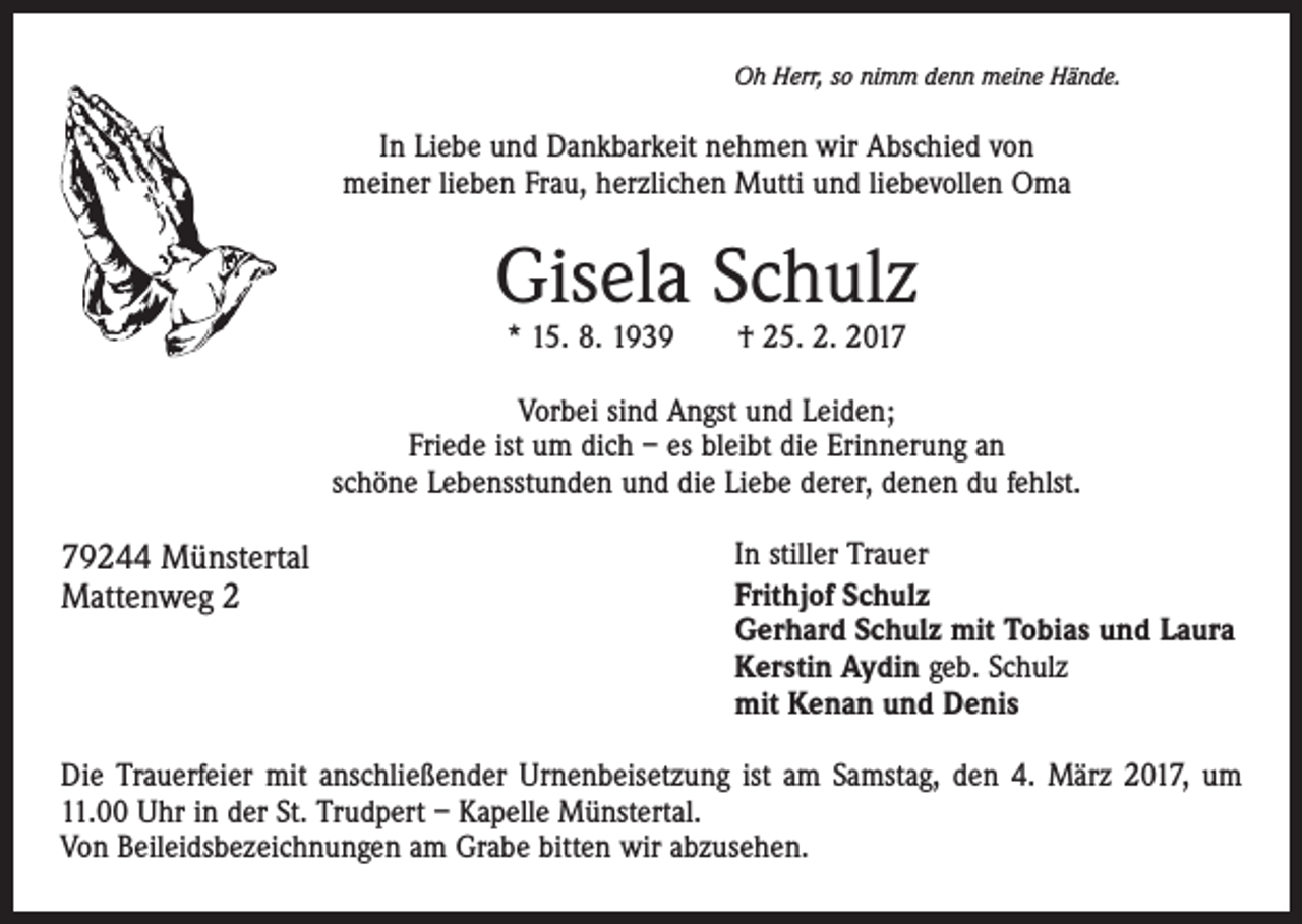 <p>Oh Herr, so nimm denn meine Hände.</p><p>In Liebe und Dankbarkeit nehmen wir Abschied von<br />meiner lieben Frau, herzlichen Mutti und liebevollen Oma</p><p>Gisela Schulz<br />* 15. 8. 1939 † 25. 2. 2017</p><p>Vorbei sind Angst und Leiden;<br />Friede ist um dich – es bleibt die Erinnerung an<br />schöne Lebensstunden und die Liebe derer, denen du fehlst.</p><p>79244 Münstertal<br />Mattenweg 2</p><p>In stiller Trauer<br />Frithjof Schulz<br />Gerhard Schulz mit Tobias und Laura<br />Kerstin Aydin geb. Schulz<br />mit Kenan und Denis</p><p>Die Trauerfeier mit anschließender Urnenbeisetzung ist am Samstag, den 4. März 2017, um<br />11.00 Uhr in der St. Trudpert – Kapelle Münstertal.<br />Von Beileidsbezeichnungen am Grabe bitten wir abzusehen.</p>