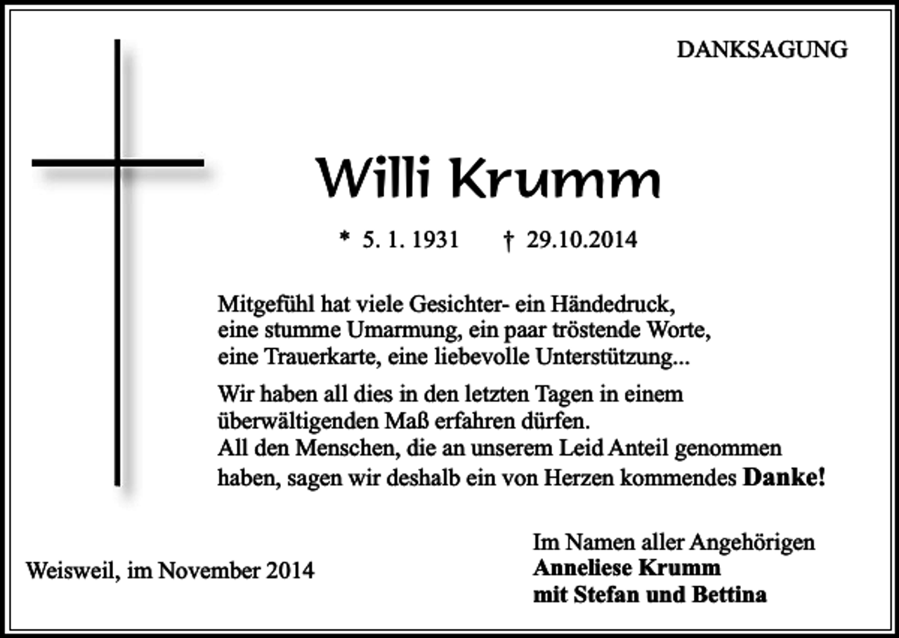 <p>DANKSAGUNG</p><p>Willi Krumm<br />* 5. 1. 1931</p><p>† 29.10.2014</p><p>Mitgefühl hat viele Gesichter- ein Händedruck,<br />eine stumme Umarmung, ein paar tröstende Worte,<br />eine Trauerkarte, eine liebevolle Unterstützung...<br />Wir haben all dies in den letzten Tagen in einem<br />überwältigenden Maß erfahren dürfen.<br />All den Menschen, die an unserem Leid Anteil genommen<br />haben, sagen wir deshalb ein von Herzen kommendes Danke!<br />Weisweil, im November 2014</p><p>Im Namen aller Angehörigen<br />Anneliese Krumm<br />mit Stefan und Bettina</p>