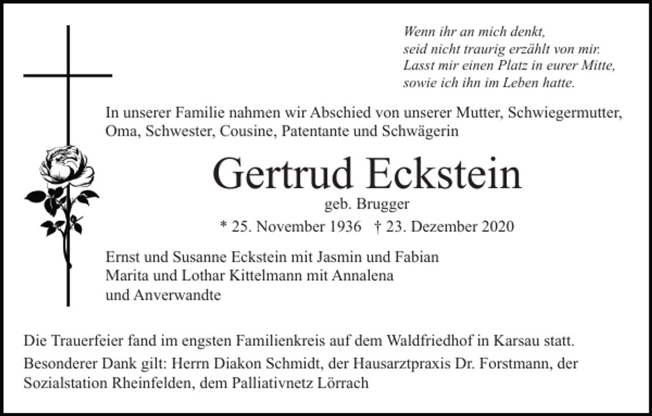 <p>Wenn ihr an mich denkt,<br />seid nicht traurig erzählt von mir.<br />Lasst mir einen Platz in eurer Mitte,<br />sowie ich ihn im Leben hatte.</p><p>In unserer Familie nahmen wir Abschied von unserer Mutter, Schwiegermutter,<br />Oma, Schwester, Cousine, Patentante und Schwägerin</p><p>Gertrud Eckstein<br />geb. Brugger<br />* 25. November 1936 † 23. Dezember 2020</p><p>Ernst und Susanne Eckstein mit Jasmin und Fabian<br />Marita und Lothar Kittelmann mit Annalena<br />und Anverwandte<br />Die Trauerfeier fand im engsten Familienkreis auf dem Waldfriedhof in Karsau statt.<br />Besonderer Dank gilt: Herrn Diakon Schmidt, der Hausarztpraxis Dr. Forstmann, der<br />Sozialstation Rheinfelden, dem Palliativnetz Lörrach</p>