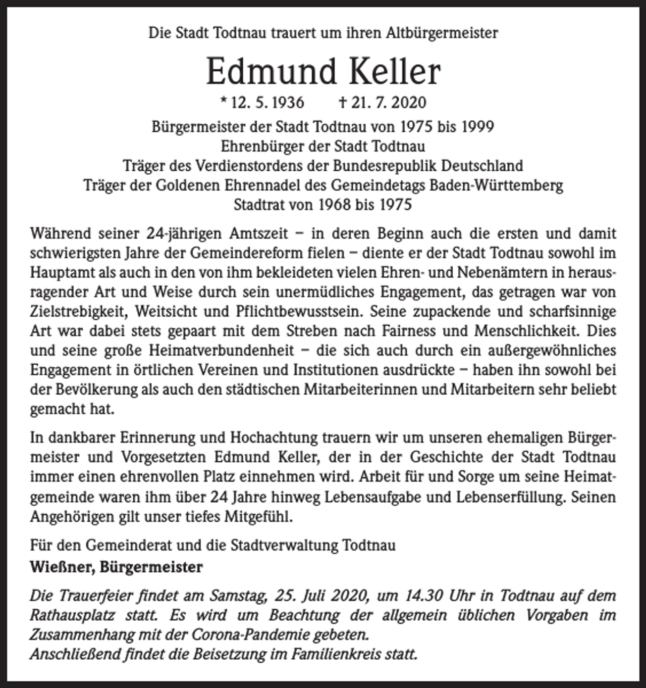 <p>Die Stadt Todtnau trauert um ihren Altbürgermeister</p><p>Edmund Keller</p><p>* 12. 5. 1936 † 21. 7. 2020<br />Bürgermeister der Stadt Todtnau von 1975 bis 1999<br />Ehrenbürger der Stadt Todtnau<br />Träger des Verdienstordens der Bundesrepublik Deutschland<br />Träger der Goldenen Ehrennadel des Gemeindetags Baden-Württemberg<br />Stadtrat von 1968 bis 1975<br />Während seiner 24-jährigen Amtszeit – in deren Beginn auch die ersten und damit<br />schwierigsten Jahre der Gemeindereform fielen – diente er der Stadt Todtnau sowohl im<br />Hauptamt als auch in den von ihm bekleideten vielen Ehren- und Nebenämtern in herausragender Art und Weise durch sein unermüdliches Engagement, das getragen war von<br />Zielstrebigkeit, Weitsicht und Pflichtbewusstsein. Seine zupackende und scharfsinnige<br />Art war dabei stets gepaart mit dem Streben nach Fairness und Menschlichkeit. Dies<br />und seine große Heimatverbundenheit – die sich auch durch ein außergewöhnliches<br />­Engagement in örtlichen Vereinen und Institutionen ausdrückte – haben ihn sowohl bei<br />der Bevölkerung als auch den städtischen Mitarbeiterinnen und Mitarbeitern sehr beliebt<br />gemacht hat.<br />In dankbarer Erinnerung und Hochachtung trauern wir um unseren ehemaligen Bürgermeister und Vorgesetzten Edmund Keller, der in der Geschichte der Stadt Todtnau<br />immer einen ehrenvollen Platz einnehmen wird. Arbeit für und Sorge um seine Heimatgemeinde waren ihm über 24 Jahre hinweg Lebensaufgabe und Lebenserfüllung. Seinen<br />Angehörigen gilt unser tiefes Mitgefühl.<br />Für den Gemeinderat und die Stadtverwaltung Todtnau<br />Wießner, Bürgermeister<br />Die Trauerfeier findet am Samstag, 25. Juli 2020, um 14.30 Uhr in Todtnau auf dem<br />Rathausplatz statt. Es wird um Beachtung der allgemein üblichen Vorgaben im<br />Zusammenhang mit der Corona-Pandemie gebeten.<br />Anschließend findet die Beisetzung im Familienkreis statt.</p>