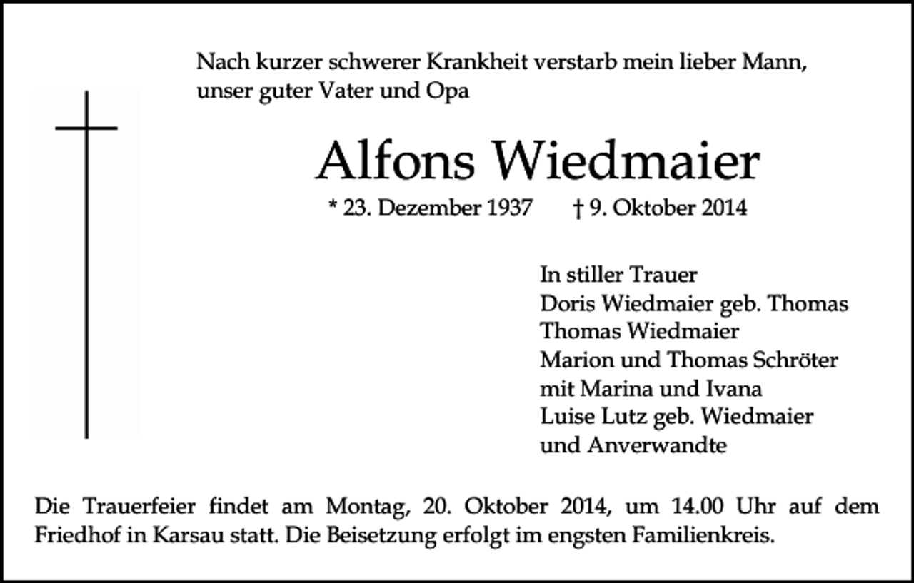 <p>Nach kurzer schwerer Krankheit verstarb mein lieber Mann,<br />unser guter Vater und Opa</p><p>Alfons Wiedmaier<br />* 23. Dezember 1937</p><p>† 9. Oktober 2014</p><p>In stiller Trauer<br />Doris Wiedmaier geb. Thomas<br />Thomas Wiedmaier<br />Marion und Thomas Schröter<br />mit Marina und Ivana<br />Luise Lutz geb. Wiedmaier<br />und Anverwandte<br />Die Trauerfeier findet am Montag, 20. Oktober 2014, um 14.00 Uhr auf dem<br />Friedhof in Karsau statt. Die Beisetzung erfolgt im engsten Familienkreis.</p>