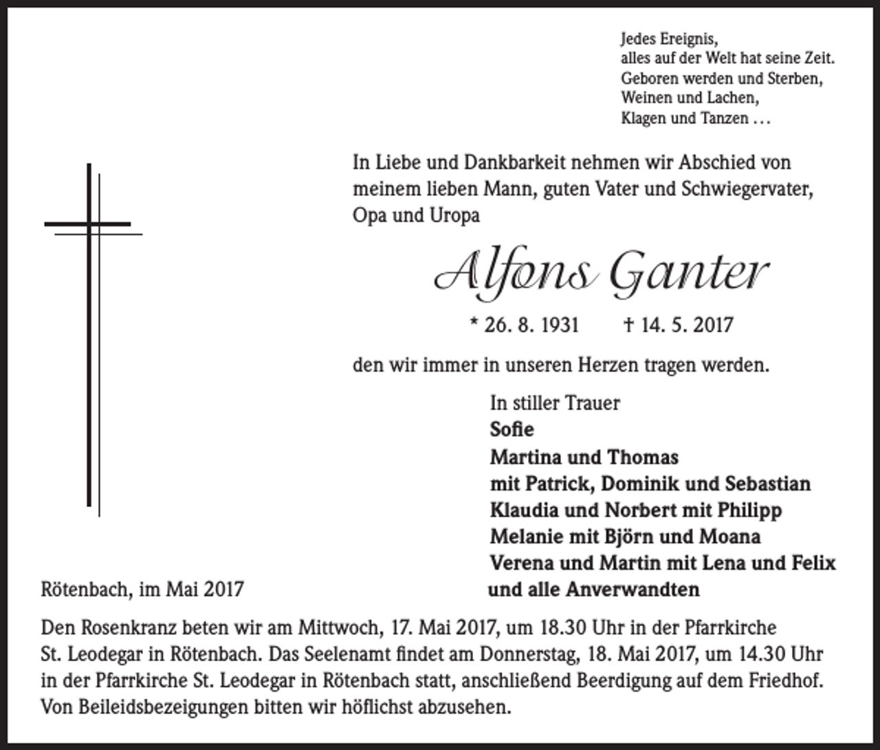 <p>Jedes Ereignis,<br />alles auf der Welt hat seine Zeit.<br />Geboren werden und Sterben,<br />Weinen und Lachen,<br />Klagen und Tanzen . . .</p><p>In Liebe und Dankbarkeit nehmen wir Abschied von<br />meinem lieben Mann, guten Vater und Schwiegervater,<br />Opa und Uropa</p><p>Alfons Ganter</p><p>* 26. 8. 1931 † 14. 5. 2017</p><p>den wir immer in unseren Herzen tragen werden.</p><p>Rötenbach, im Mai 2017</p><p>In stiller Trauer<br />Sofie<br />Martina und Thomas<br />mit Patrick, Dominik und Sebastian<br />Klaudia und Norbert mit Philipp<br />Melanie mit Björn und Moana<br />Verena und Martin mit Lena und Felix<br />und alle Anverwandten</p><p>Den Rosenkranz beten wir am Mittwoch, 17. Mai 2017, um 18.30 Uhr in der Pfarrkirche<br />St. Leodegar in Rötenbach. Das Seelenamt findet am Donnerstag, 18. Mai 2017, um 14.30 Uhr<br />in der Pfarrkirche St. Leodegar in Rötenbach statt, anschließend Beerdigung auf dem Friedhof.<br />Von Beileidsbezeigungen bitten wir höflichst abzusehen.</p>