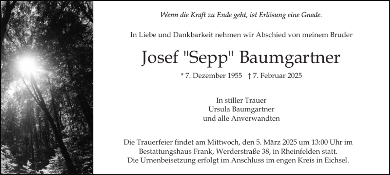 <p>Wenn die Kraft zu Ende geht, ist Erlösung eine Gnade.<br />In Liebe und Dankbarkeit nehmen wir Abschied von meinem Bruder</p><p>Josef "Sepp" Baumgartner<br />* 7. Dezember 1955 † 7. Februar 2025<br />In stiller Trauer<br />Ursula Baumgartner<br />und alle Anverwandten<br />Die Trauerfeier findet am Mittwoch, den 5. März 2025 um 13:00 Uhr im<br />Bestattungshaus Frank, Werderstraße 38, in Rheinfelden statt.<br />Die Urnenbeisetzung erfolgt im Anschluss im engen Kreis in Eichsel.</p>