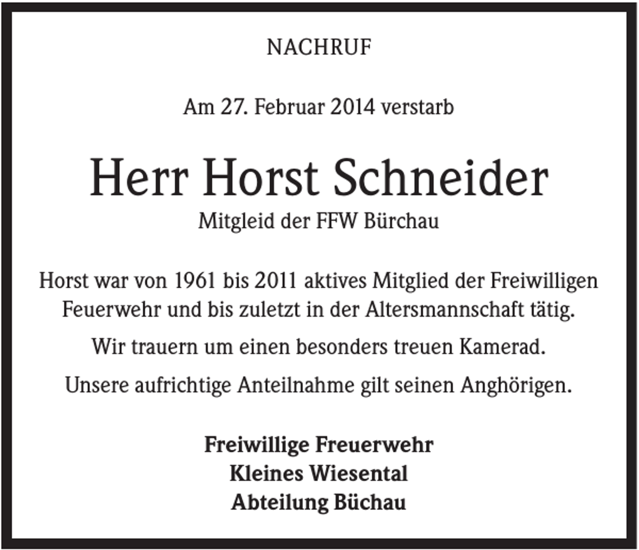 <p>NACHRUF<br />Am 27. Februar 2014 verstarb</p><p>Herr Horst Schneider<br />Mitgleid der FFW Bürchau<br />Horst war von 1961 bis 2011 aktives Mitglied der Freiwilligen<br />Feuerwehr und bis zuletzt in der Altersmannschaft tätig.<br />Wir trauern um einen besonders treuen Kamerad.<br />Unsere aufrichtige Anteilnahme gilt seinen Anghörigen.<br />Freiwillige Freuerwehr<br />Kleines Wiesental<br />Abteilung Büchau</p>