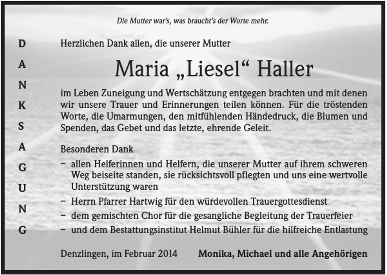 <p>Die Mutter war’s, was braucht’s der Worte mehr.</p><p>D<br />A<br />N<br />K<br />S<br />A<br />G<br />U<br />N<br />G</p><p>Herzlichen Dank allen, die unserer Mutter</p><p>Maria „Liesel“ Haller<br />im Leben Zuneigung und Wertschätzung entgegen brachten und mit denen<br />wir unsere Trauer und Erinnerungen teilen können. Für die tröstenden<br />Worte, die Umarmungen, den mitfühlenden Händedruck, die Blumen und<br />Spenden, das Gebet und das letzte, ehrende Geleit.<br />Besonderen Dank<br />– allen Helferinnen und Helfern, die unserer Mutter auf ihrem schweren<br />Weg beiseite standen, sie rücksichtsvoll pflegten und uns eine wertvolle<br />Unterstützung waren<br />– Herrn Pfarrer Hartwig für den würdevollen Trauergottesdienst<br />– dem gemischten Chor für die gesangliche Begleitung der Trauerfeier<br />– und dem Bestattungsinstitut Helmut Bühler für die hilfreiche Entlastung<br />Denzlingen, im Februar 2014</p><p>Monika, Michael und alle Angehörigen</p>