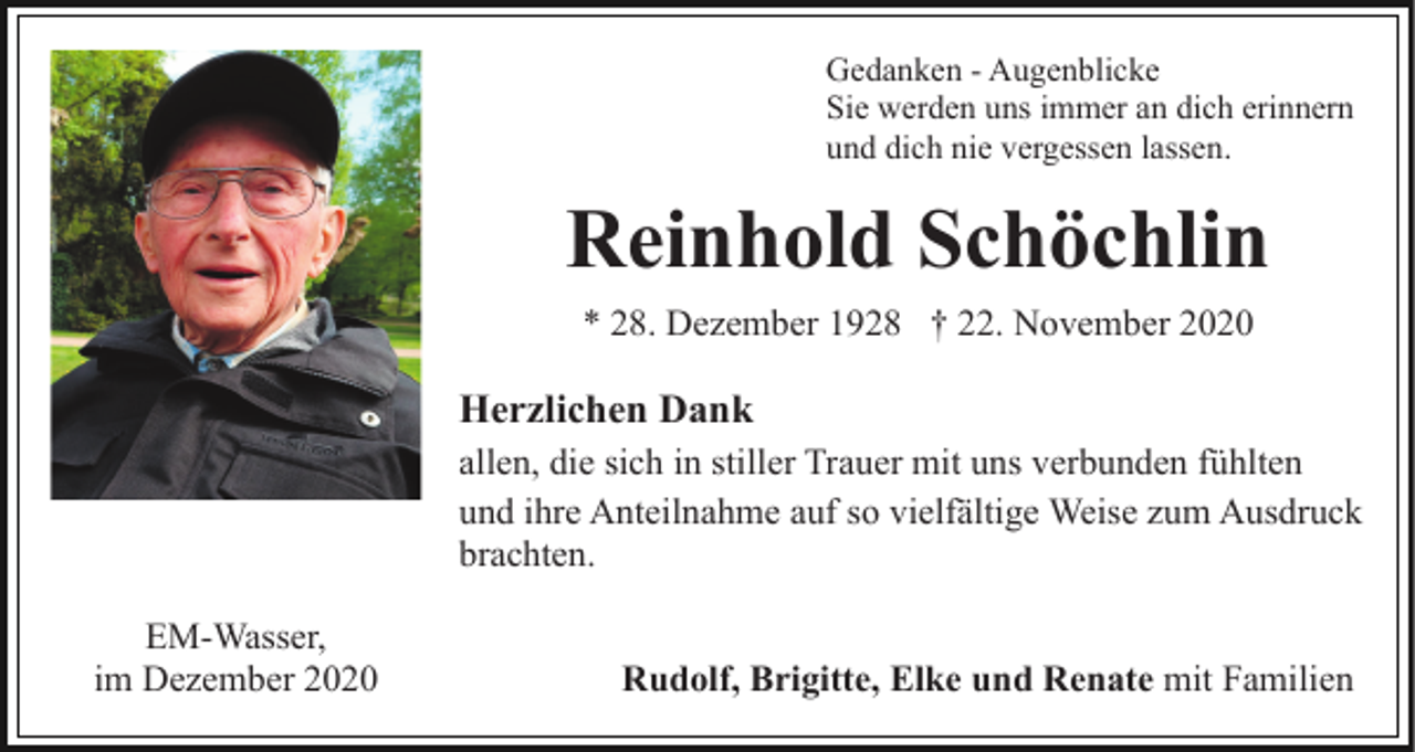 <p>Gedanken - Augenblicke<br />Sie werden uns immer an dich erinnern<br />und dich nie vergessen lassen.</p><p>Reinhold Schöchlin<br />* 28. Dezember 1928 † 22. November 2020</p><p>Herzlichen Dank<br />allen, die sich in stiller Trauer mit uns verbunden fühlten<br />und ihre Anteilnahme auf so vielfältige Weise zum Ausdruck<br />brachten.<br />EM-Wasser,<br />im Dezember 2020</p><p>Rudolf, Brigitte, Elke und Renate mit Familien</p>