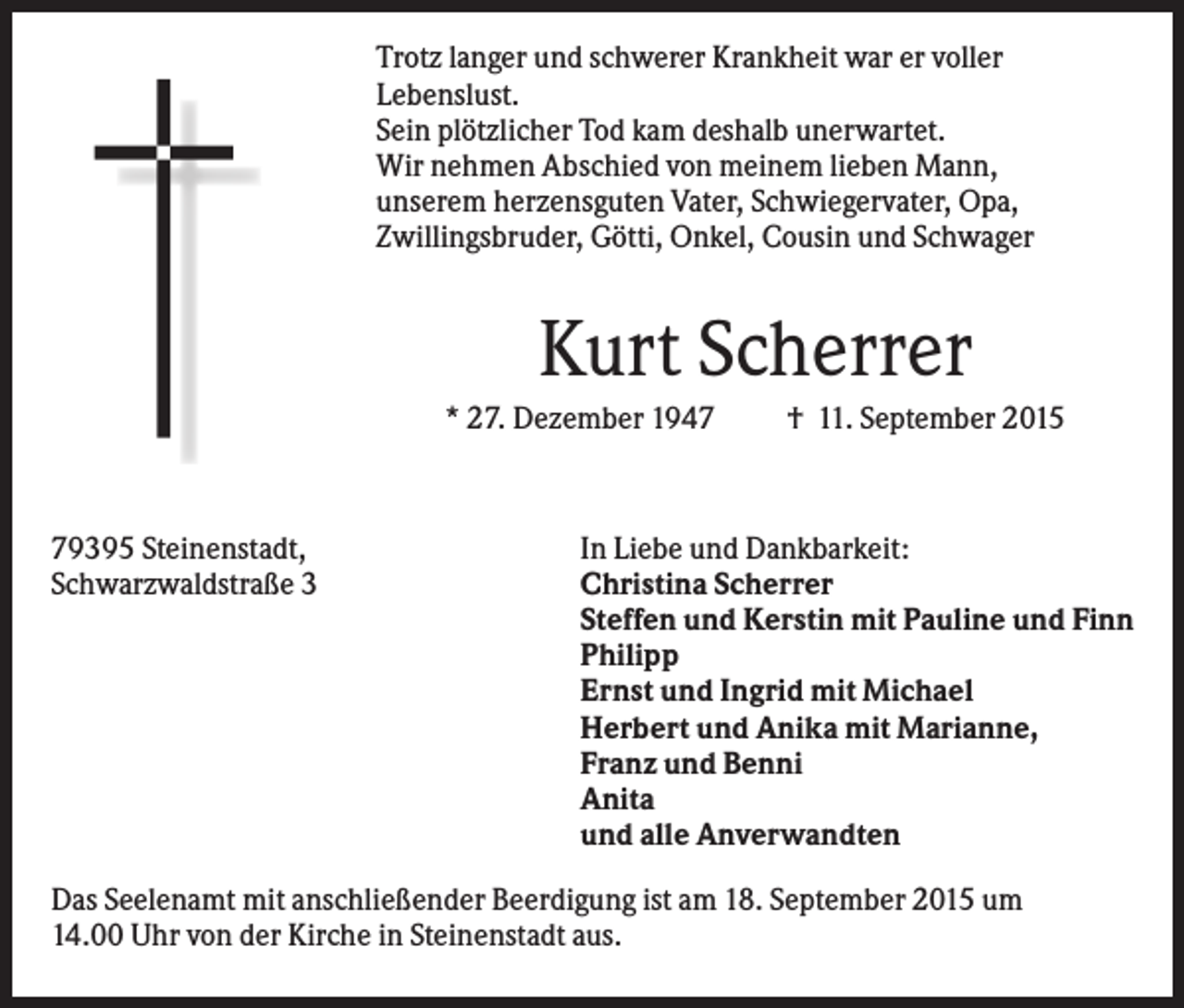 <p>Trotz langer und schwerer Krankheit war er voller<br />Lebenslust.<br />Sein plötzlicher Tod kam deshalb unerwartet.<br />Wir nehmen Abschied von meinem lieben Mann,<br />unserem herzensguten Vater, Schwiegervater, Opa,<br />Zwillingsbruder, Götti, Onkel, Cousin und Schwager</p><p>Kurt Scherrer<br />* 27. Dezember 1949395 Steinenstadt,<br />Schwarzwaldstraße 3</p><p>† 11. September 2015</p><p>In Liebe und Dankbarkeit:<br />Christina Scherrer<br />Steffen und Kerstin mit Pauline und Finn<br />Philipp<br />Ernst und Ingrid mit Michael<br />Herbert und Anika mit Marianne,<br />Franz und Benni<br />Anita<br />und alle Anverwandten</p><p>Das Seelenamt mit anschließender Beerdigung ist am 18. September 2015 um<br />14.00 Uhr von der Kirche in Steinenstadt aus.</p>