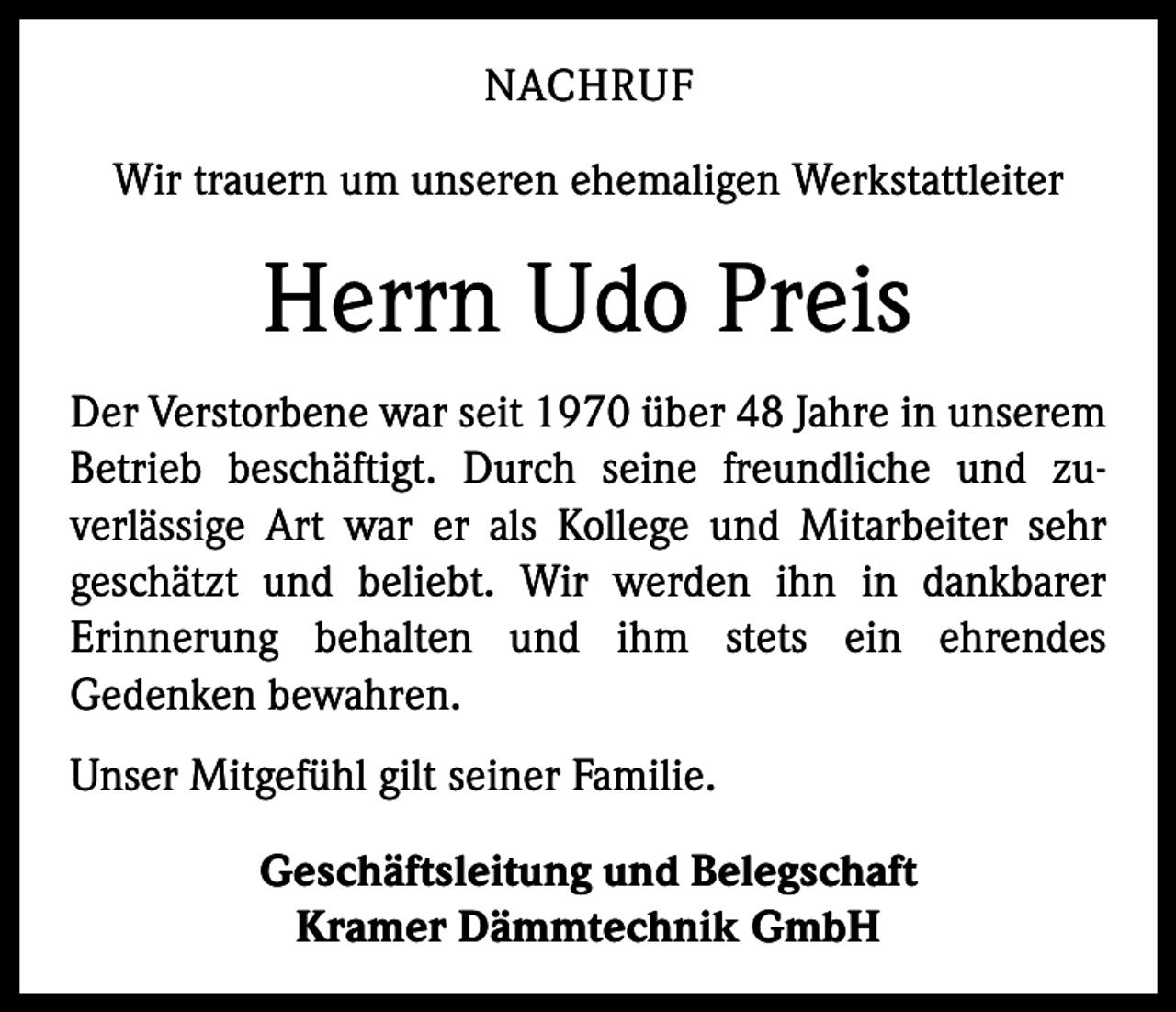 <p>NACHRUF<br />Wir trauern um unseren ehemaligen Werkstattleiter</p><p>Herrn Udo Preis<br />Der Verstorbene war seit 1970 über 48 Jahre in ­unserem<br />Betrieb beschäftigt. Durch seine freundliche und zu­<br />verlässige Art war er als Kollege und Mitarbeiter sehr<br />geschätzt und beliebt. Wir werden ihn in dankbarer<br />­<br />Erinnerung behalten und ihm stets ein ehrendes<br />­<br />­Gedenken bewahren.<br />Unser Mitgefühl gilt seiner Familie.<br />Geschäftsleitung und Belegschaft<br />Kramer Dämmtechnik GmbH</p>