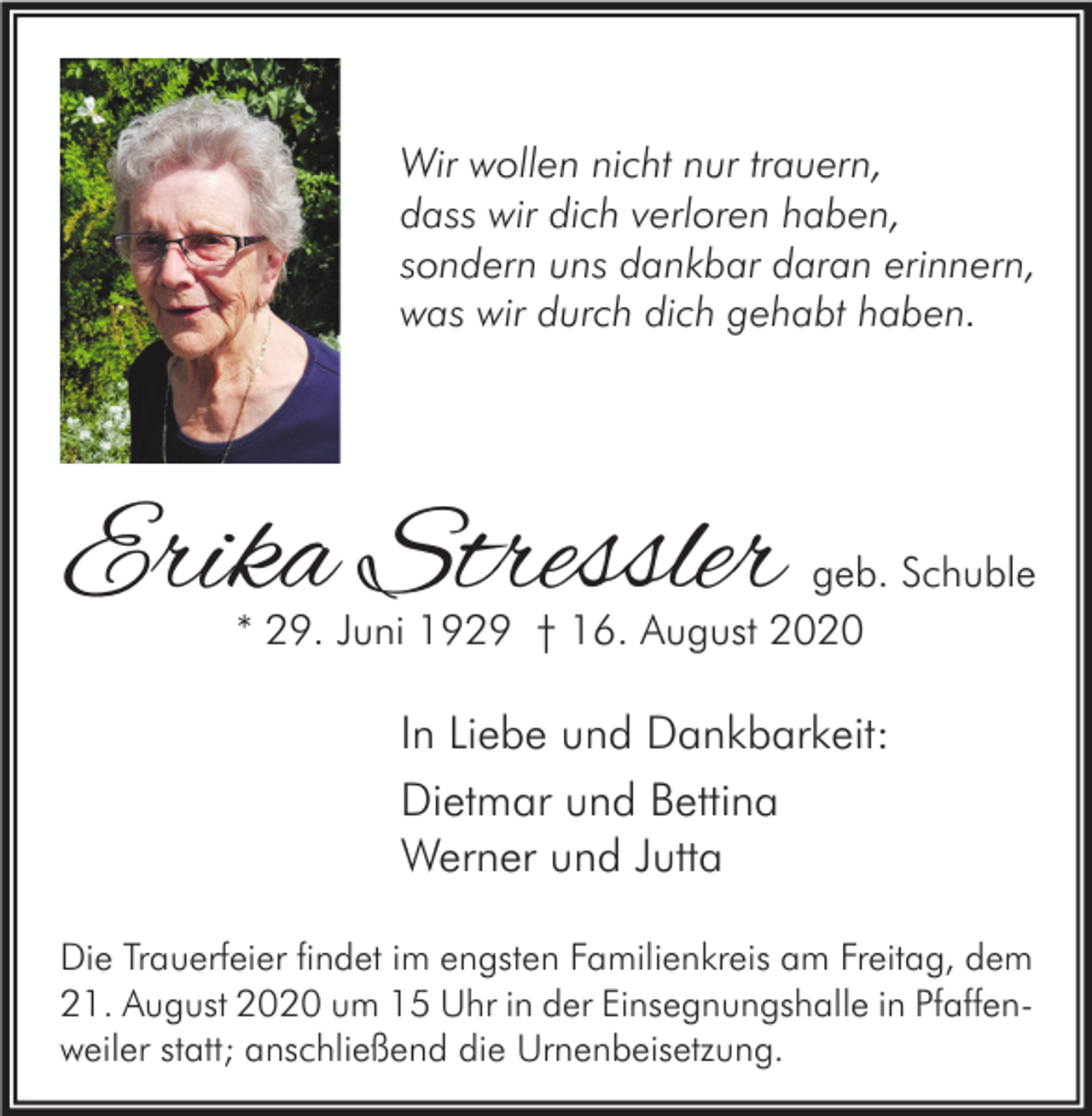 <p>Wir wollen nicht nur trauern,<br />dass wir dich verloren haben,<br />sondern uns dankbar daran erinnern,<br />was wir durch dich gehabt haben.</p><p>Erika Stressler</p><p>geb. Schuble<br />* 29. Juni 1929 † 16. August 2020</p><p>In Liebe und Dankbarkeit:<br />Dietmar und Bettina<br />Werner und Jutta<br />Die Trauerfeier findet im engsten Familienkreis am Freitag, dem<br />21. August 2020 um 15 Uhr in der Einsegnungshalle in Pfaffenweiler statt; anschließend die Urnenbeisetzung.</p>