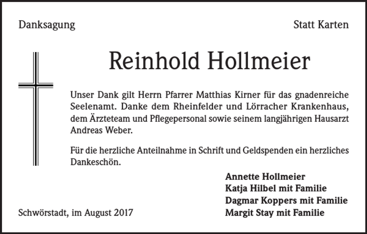 <p>Danksagung</p><p>Statt Karten</p><p>Reinhold Hollmeier<br />Unser Dank gilt Herrn Pfarrer Matthias Kirner für das gnadenreiche<br />Seelenamt. Danke dem Rheinfelder und Lörracher Krankenhaus,<br />dem Ärzteteam und Pflegepersonal sowie seinem langjährigen Hausarzt<br />Andreas Weber.<br />Für die herzliche Anteilnahme in Schrift und Geldspenden ein herzliches<br />Dankeschön.</p><p>Annette Hollmeier</p><p>Katja Hilbel mit Familie</p><p>Dagmar Koppers mit Familie<br />Schwörstadt, im August 2017<br />Margit Stay mit Familie</p>