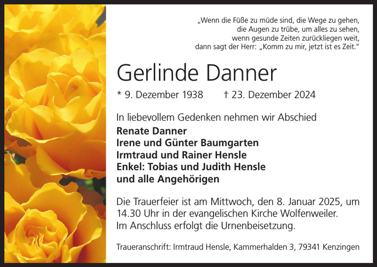 <p>„Wenn die Füße zu müde sind, die Wege zu gehen,<br />die Augen zu trübe, um alles zu sehen,<br />wenn gesunde Zeiten zurückliegen weit,<br />dann sagt der Herr: „Komm zu mir, jetzt ist es Zeit.“</p><p>Gerlinde Danner<br />* 9. Dezember 1938 † 23. Dezember 2024<br />In liebevollem Gedenken nehmen wir Abschied<br />Renate Danner<br />Irene und Günter Baumgarten<br />Irmtraud und Rainer Hensle<br />Enkel: Tobias und Judith Hensle<br />und alle Angehörigen<br />Die Trauerfeier ist am Mittwoch, den 8. Januar 2025, um<br />14.30 Uhr in der evangelischen Kirche Wolfenweiler.<br />Im Anschluss erfolgt die Urnenbeisetzung.<br />Traueranschrift: Irmtraud Hensle, Kammerhalden 3, 79341 Kenzingen</p>