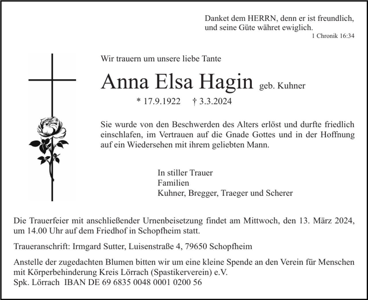 <p>Danket dem HERRN, denn er ist freundlich,<br />und seine Güte währet ewiglich.<br />1 Chronik 16:34</p><p>Wir trauern um unsere liebe Tante</p><p>Anna Elsa Hagin geb. Kuhner<br />* 17.9.1922</p><p>† 3.3.2024</p><p>Sie wurde von den Beschwerden des Alters erlöst und durfte friedlich<br />einschlafen, im Vertrauen auf die Gnade Gottes und in der Hoffnung<br />auf ein Wiedersehen mit ihrem geliebten Mann.<br />In stiller Trauer<br />Familien<br />Kuhner, Bregger, Traeger und Scherer<br />Die Trauerfeier mit anschließender Urnenbeisetzung findet am Mittwoch, den 13. März 2024,<br />um 14.00 Uhr auf dem Friedhof in Schopfheim statt.<br />Traueranschrift: Irmgard Sutter, Luisenstraße 4, 79650 Schopfheim<br />Anstelle der zugedachten Blumen bitten wir um eine kleine Spende an den Verein für Menschen<br />mit Körperbehinderung Kreis Lörrach (Spastikerverein) e.V.<br />Spk. Lörrach IBAN DE 69 6835 0048 0001 0200 56</p>