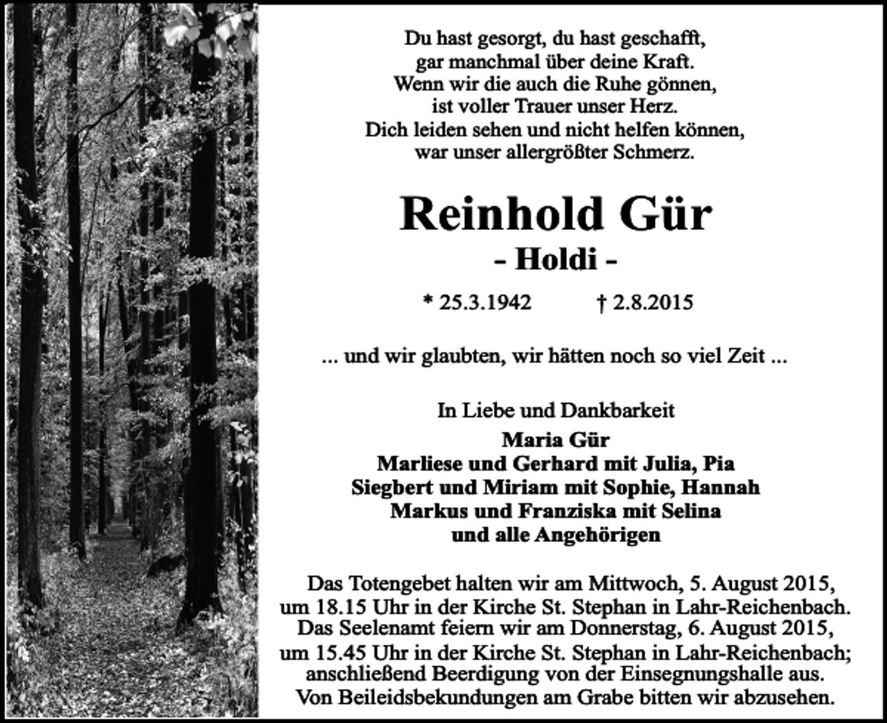 <p>Du hast gesorgt, du hast geschafft,<br />gar manchmal über deine Kraft.<br />Wenn wir die auch die Ruhe gönnen,<br />ist voller Trauer unser Herz.<br />Dich leiden sehen und nicht helfen können,<br />war unser allergrößter Schmerz.</p><p>Reinhold Gür<br />- Holdi -</p><p>* 25.3.1942</p><p>† 2.8.2015</p><p>... und wir glaubten, wir hätten noch so viel Zeit ...<br />In Liebe und Dankbarkeit<br />Maria Gür<br />Marliese und Gerhard mit Julia, Pia<br />Siegbert und Miriam mit Sophie, Hannah<br />Markus und Franziska mit Selina<br />und alle Angehörigen<br />Das Totengebet halten wir am Mittwoch, 5. August 2015,<br />um 18.15 Uhr in der Kirche St. Stephan in Lahr-Reichenbach.<br />Das Seelenamt feiern wir am Donnerstag, 6. August 2015,<br />um 15.45 Uhr in der Kirche St. Stephan in Lahr-Reichenbach;<br />anschließend Beerdigung von der Einsegnungshalle aus.<br />Von Beileidsbekundungen am Grabe bitten wir abzusehen.</p>