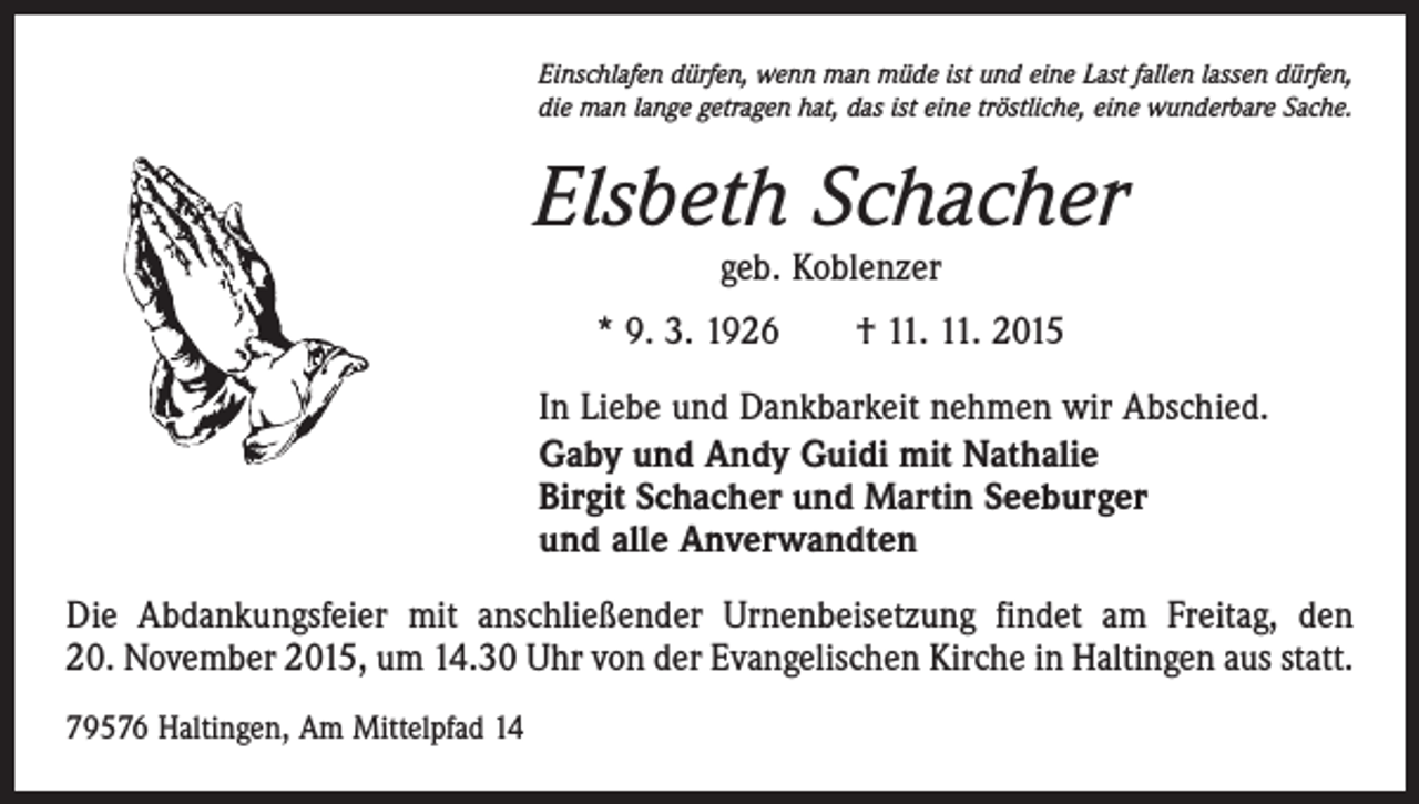<p>Einschlafen dürfen, wenn man müde ist und eine Last fallen lassen dürfen,<br />die man lange getragen hat, das ist eine tröstliche, eine wunderbare Sache.</p><p>Elsbeth Schacher<br />geb. Koblenzer</p><p>* 9. 3. 1926 † 11. 11. 2015<br />In Liebe und Dankbarkeit nehmen wir Abschied.<br />Gaby und Andy Guidi mit Nathalie<br />Birgit Schacher und Martin Seeburger<br />und alle Anverwandten<br />Die Abdankungsfeier mit anschließender Urnenbeisetzung findet am Freitag, den<br />20. November 2015, um 14.30 Uhr von der Evangelischen Kirche in Haltingen aus statt.<br />79576 Haltingen, Am Mittelpfad 14</p>
