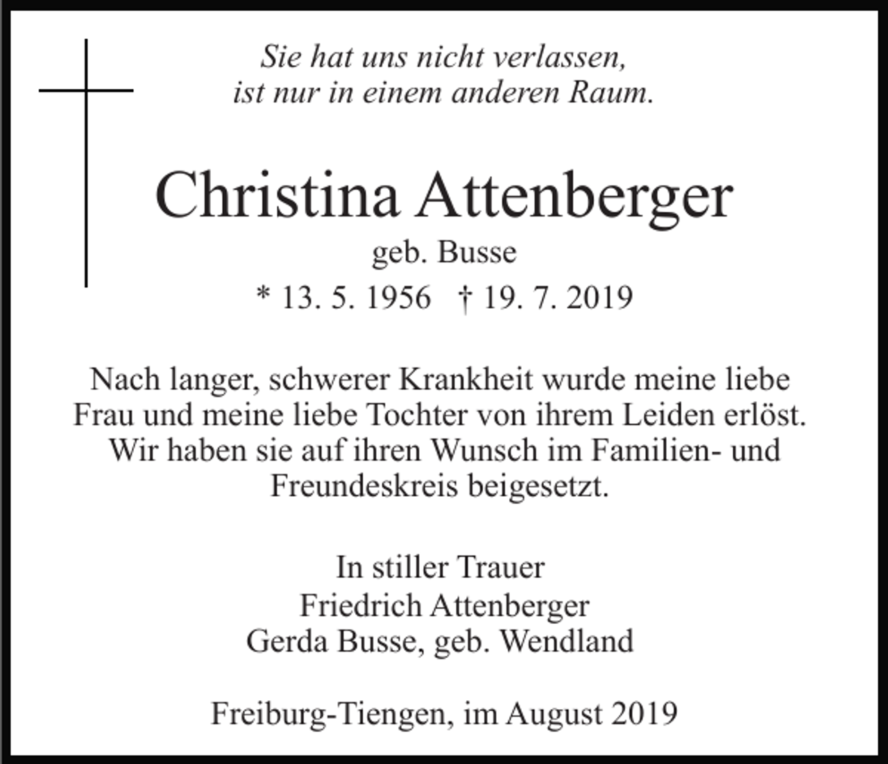 <p>Sie hat uns nicht verlassen,<br />ist nur in einem anderen Raum.</p><p>Christina Attenberger<br />geb. Busse<br />* 13. 5. 1956 † 19. 7. 2019<br />Nach langer, schwerer Krankheit wurde meine liebe<br />Frau und meine liebe Tochter von ihrem Leiden erlöst.<br />Wir haben sie auf ihren Wunsch im Familien- und<br />Freundeskreis beigesetzt.<br />In stiller Trauer<br />Friedrich Attenberger<br />Gerda Busse, geb. Wendland<br />Freiburg-Tiengen, im August 2019</p>