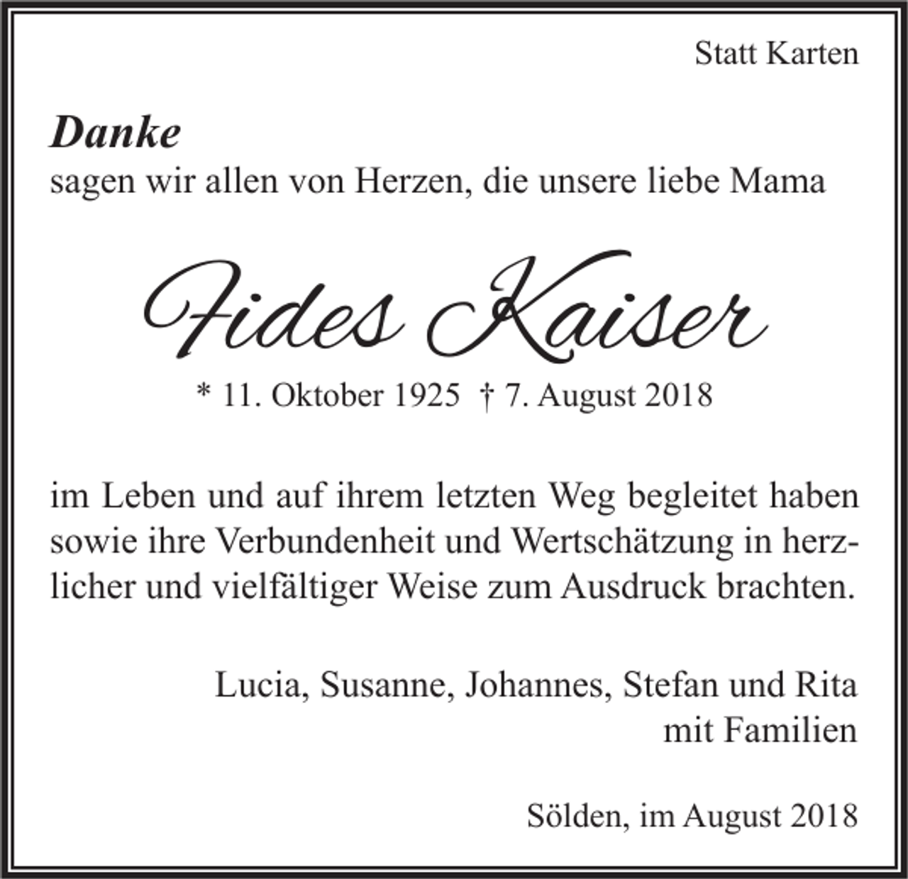 <p>Statt Karten</p><p>Danke</p><p>sagen wir allen von Herzen, die unsere liebe Mama</p><p>Fides Kaiser<br />* 11. Oktober 1925 † 7. August 2018</p><p>im Leben und auf ihrem letzten Weg begleitet haben<br />sowie ihre Verbundenheit und Wertschätzung in herzlicher und vielfältiger Weise zum Ausdruck brachten.<br />Lucia, Susanne, Johannes, Stefan und Rita<br />mit Familien<br />Sölden, im August 2018</p>