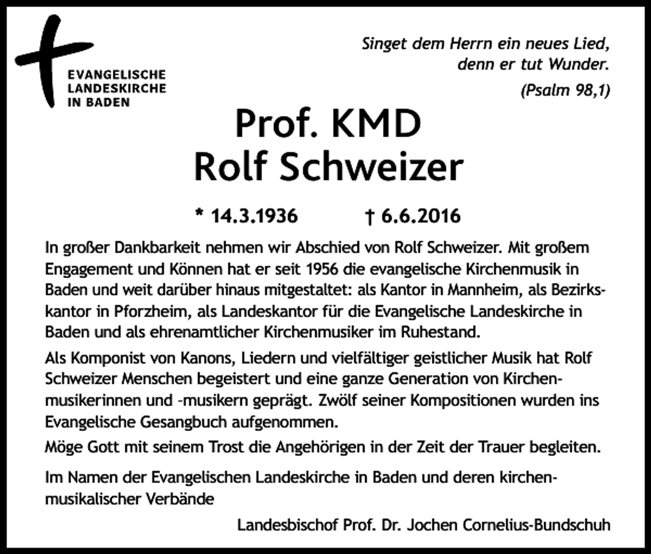 <p>Singet dem Herrn ein neues Lied,<br />denn er tut Wunder.</p><p>Prof. KMD<br />Rolf Schweizer<br />* 14.3.1936</p><p>(Psalm 98,1)</p><p>† 6.6.2016</p><p>In großer Dankbarkeit nehmen wir Abschied von Rolf Schweizer. Mit großem<br />Engagement und Können hat er seit 1956 die evangelische Kirchenmusik in<br />Baden und weit darüber hinaus mitgestaltet: als Kantor in Mannheim, als Bezirkskantor in Pforzheim, als Landeskantor für die Evangelische Landeskirche in<br />Baden und als ehrenamtlicher Kirchenmusiker im Ruhestand.<br />Als Komponist von Kanons, Liedern und vielfältiger geistlicher Musik hat Rolf<br />Schweizer Menschen begeistert und eine ganze Generation von Kirchenmusikerinnen und –musikern geprägt. Zwölf seiner Kompositionen wurden ins<br />Evangelische Gesangbuch aufgenommen.<br />Möge Gott mit seinem Trost die Angehörigen in der Zeit der Trauer begleiten.<br />Im Namen der Evangelischen Landeskirche in Baden und deren kirchenmusikalischer Verbände<br />Landesbischof Prof. Dr. Jochen Cornelius-Bundschuh</p>