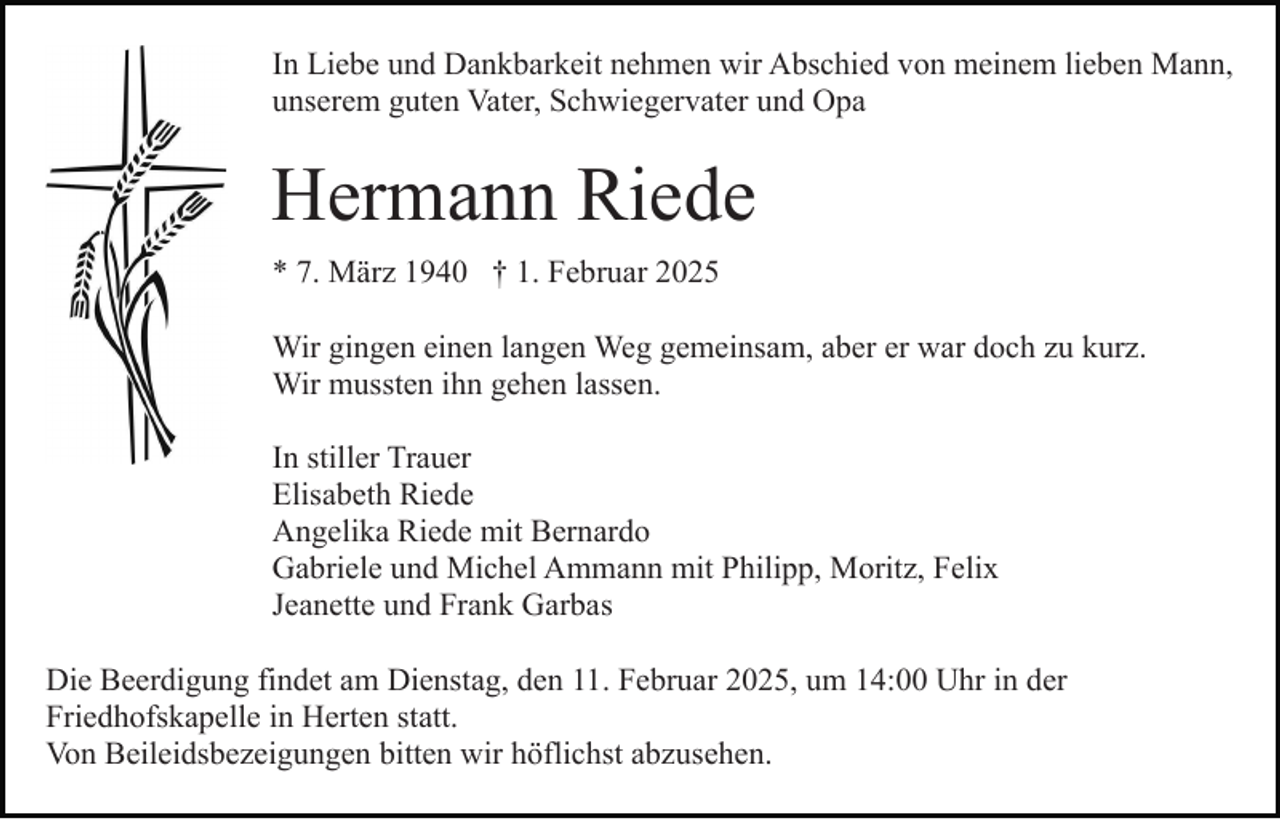 <p>In Liebe und Dankbarkeit nehmen wir Abschied von meinem lieben Mann,<br />unserem guten Vater, Schwiegervater und Opa</p><p>Hermann Riede<br />* 7. März 1940 † 1. Februar 2025<br />Wir gingen einen langen Weg gemeinsam, aber er war doch zu kurz.<br />Wir mussten ihn gehen lassen.<br />In stiller Trauer<br />Elisabeth Riede<br />Angelika Riede mit Bernardo<br />Gabriele und Michel Ammann mit Philipp, Moritz, Felix<br />Jeanette und Frank Garbas<br />Die Beerdigung findet am Dienstag, den 11. Februar 2025, um 14:00 Uhr in der<br />Friedhofskapelle in Herten statt.<br />Von Beileidsbezeigungen bitten wir höflichst abzusehen.</p>