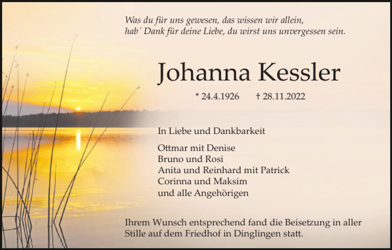 <p>Was du für uns gewesen, das wissen wir allein,<br />hab´ Dank für deine Liebe, du wirst uns unvergessen sein.</p><p>Johanna Kessler<br />* 24.4.1926</p><p>† 28.11.2022</p><p>In Liebe und Dankbarkeit<br />Ottmar mit Denise<br />Bruno und Rosi<br />Anita und Reinhard mit Patrick<br />Corinna und Maksim<br />und alle Angehörigen<br />Ihrem Wunsch entsprechend fand die Beisetzung in aller<br />Stille auf dem Friedhof in Dinglingen statt.</p>