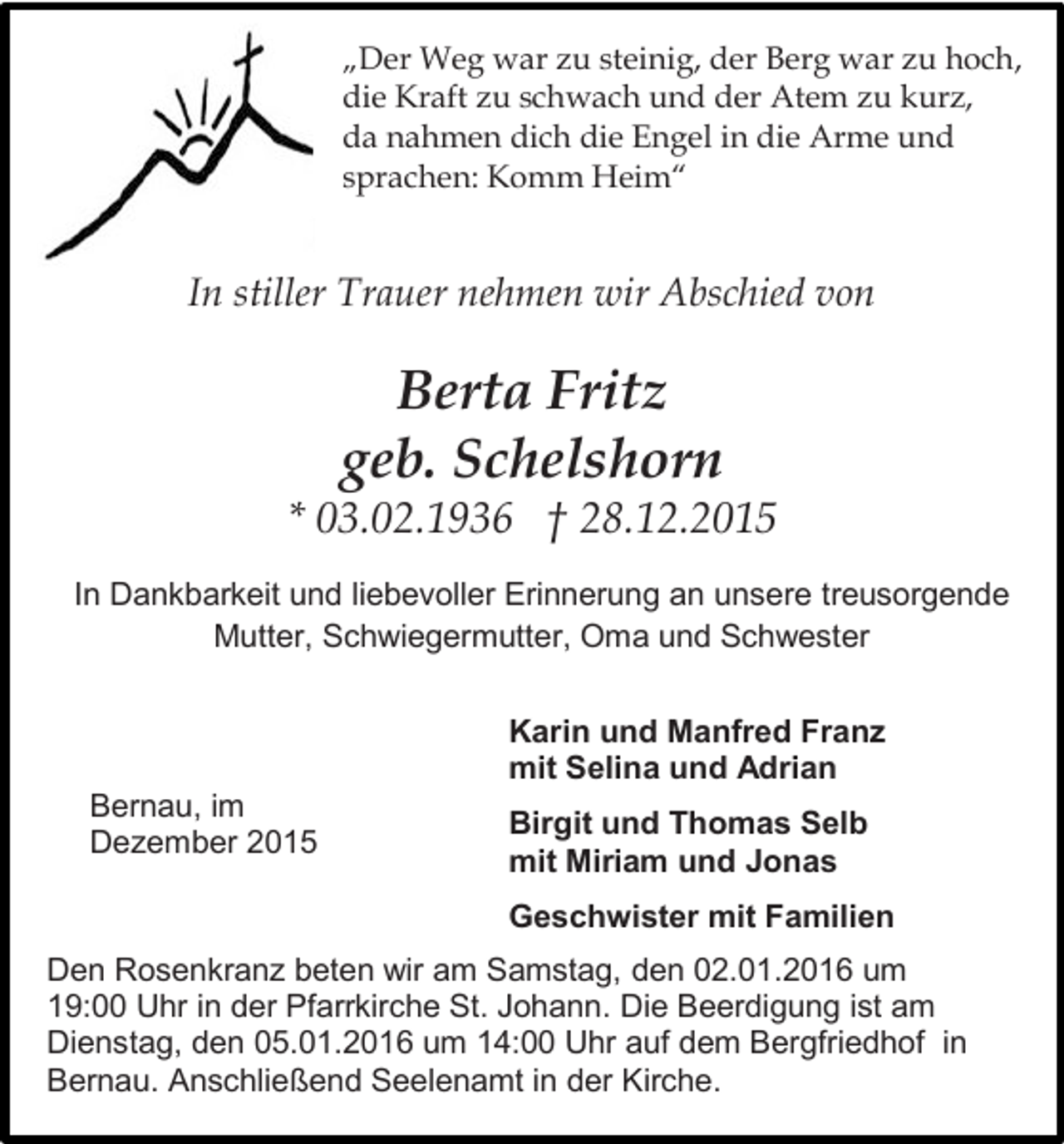 <p>„Der Weg war zu steinig, der Berg war zu hoch,<br />die Kraft zu schwach und der Atem zu kurz,<br />da nahmen dich die Engel in die Arme und<br />sprachen: Komm Heim“</p><p>In stiller Trauer nehmen wir Abschied von</p><p>Berta Fritz<br />geb. Schelshorn</p><p>* 03.02.1936 † 28.12.2015<br />In Dankbarkeit und liebevoller Erinnerung an unsere treusorgende<br />Mutter, Schwiegermutter, Oma und Schwester<br />Karin und Manfred Franz<br />mit Selina und Adrian<br />Bernau, im<br />Dezember 2015</p><p>Birgit und Thomas Selb<br />mit Miriam und Jonas<br />Geschwister mit Familien</p><p>Den Rosenkranz beten wir am Samstag, den 02.01.2016 um<br />19:00 Uhr in der Pfarrkirche St. Johann. Die Beerdigung ist am<br />Dienstag, den 05.01.2016 um 14:00 Uhr auf dem Bergfriedhof in<br />Bernau. Anschließend Seelenamt in der Kirche.</p>