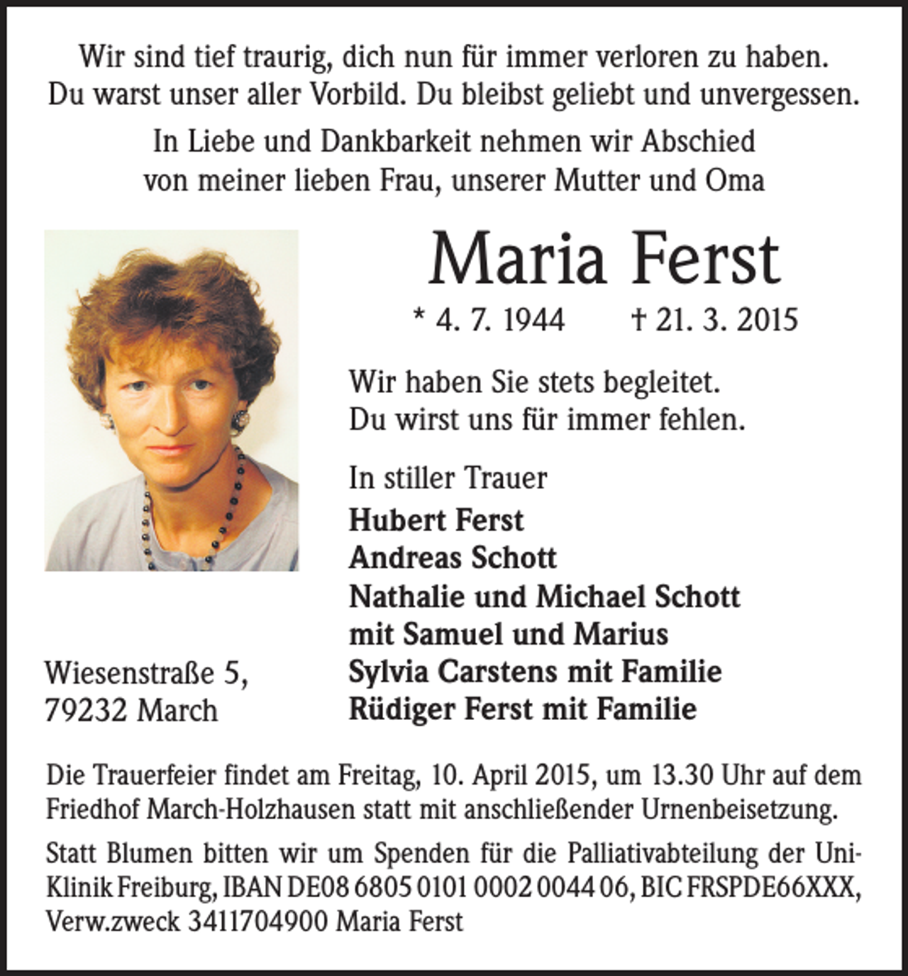 <p>Wir sind tief traurig, dich nun für immer verloren zu haben.<br />Du warst unser aller Vorbild. Du bleibst geliebt und unvergessen.<br />In Liebe und Dankbarkeit nehmen wir Abschied<br />von meiner lieben Frau, unserer Mutter und Oma</p><p>Maria Ferst</p><p>* 4. 7. 1944 † 21. 3. 2015<br />Wir haben Sie stets begleitet.<br />Du wirst uns für immer fehlen.</p><p>Wiesenstraße 5,<br />79232 March</p><p>In stiller Trauer<br />Hubert Ferst<br />Andreas Schott<br />Nathalie und Michael Schott<br />mit Samuel und Marius<br />Sylvia Carstens mit Familie<br />Rüdiger Ferst mit Familie</p><p>Die Trauerfeier findet am Freitag, 10. April 2015, um 13.30 Uhr auf dem<br />Friedhof March-Holzhausen statt mit anschließender Urnenbeisetzung.<br />Statt Blumen bitten wir um Spenden für die Palliativabteilung der UniKlinik Freiburg, IBAN DE08 6805 0101 0002 0044 06, BIC FRSPDE66XXX,<br />Verw.zweck 3411704900 Maria Ferst</p>