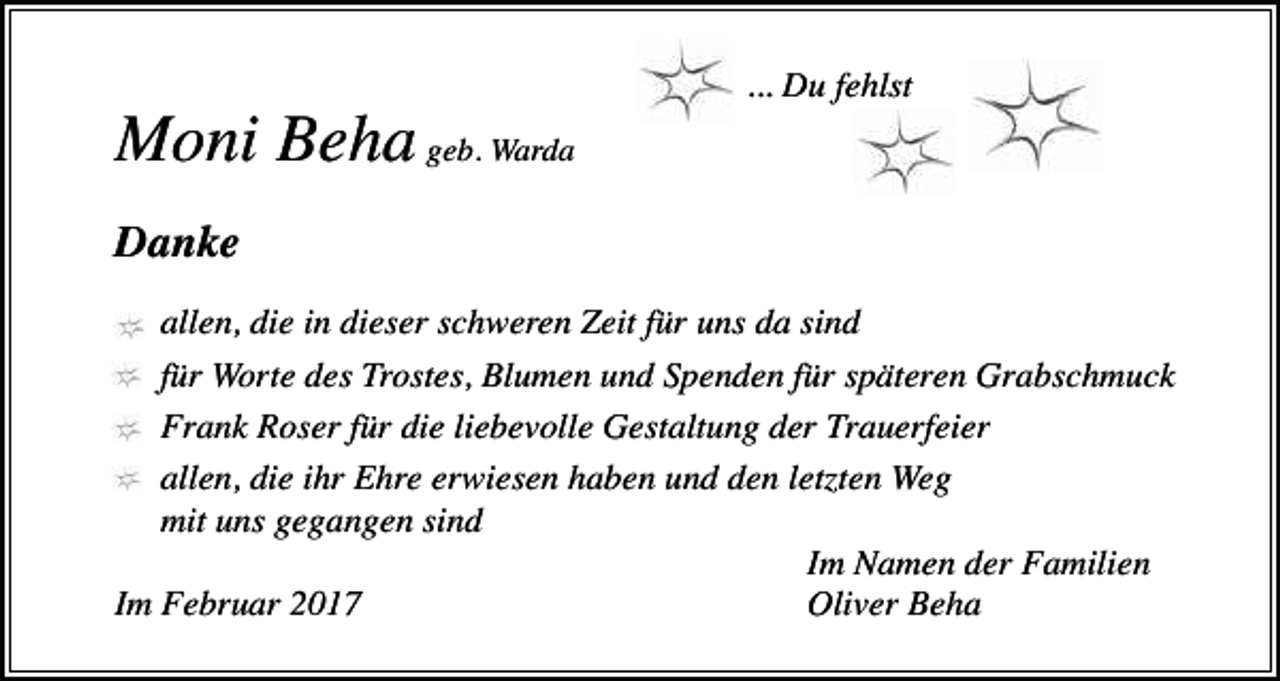 <p>... Du fehlst</p><p>Moni Beha geb. Warda<br />Danke<br />allen, die in dieser schweren Zeit für uns da sind<br />für Worte des Trostes, Blumen und Spenden für späteren Grabschmuck<br />Frank Roser für die liebevolle Gestaltung der Trauerfeier<br />allen, die ihr Ehre erwiesen haben und den let ten Weg<br />mit uns gegangen sind<br />Im Namen der Familien<br />Im Februar 2017<br />Oliver Beha</p>