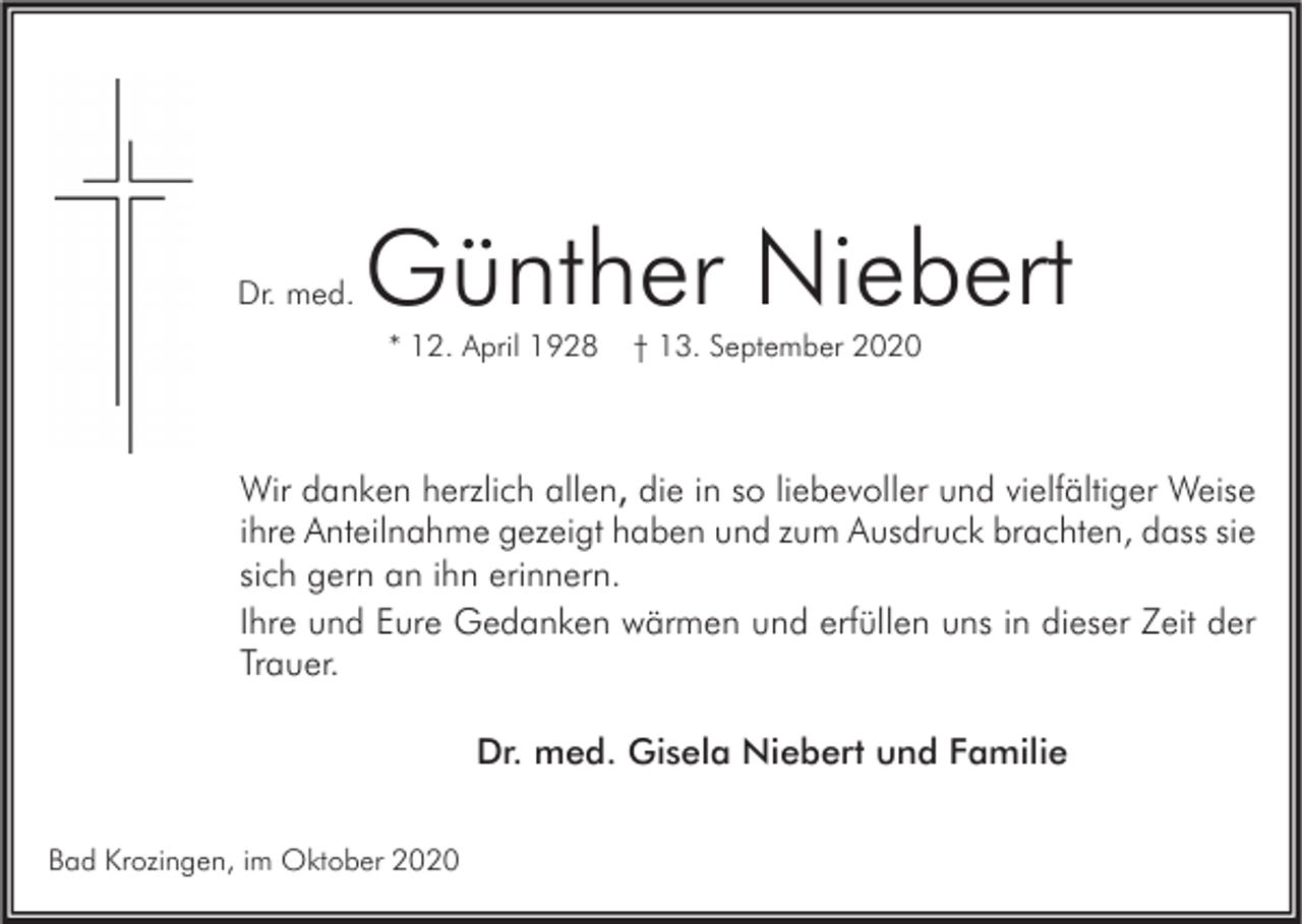 <p>Dr. med.</p><p>Günther Niebert<br />* 12. April 1928</p><p>† 13. September 2020</p><p>Wir danken herzlich allen, die in so liebevoller und vielfältiger Weise<br />ihre Anteilnahme gezeigt haben und zum Ausdruck brachten, dass sie<br />sich gern an ihn erinnern.<br />Ihre und Eure Gedanken wärmen und erfüllen uns in dieser Zeit der<br />Trauer.<br />Dr. med. Gisela Niebert und Familie<br />Bad Krozingen, im Oktober 2020</p>