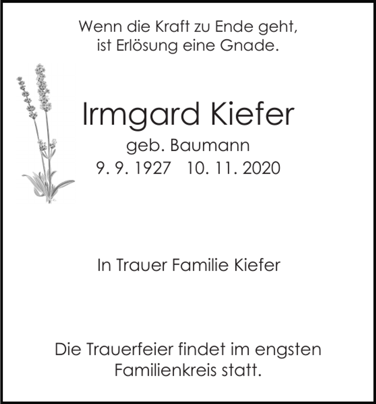 <p>Wenn die Kraft zu Ende geht,<br />ist Erlösung eine Gnade.</p><p>Irmgard Kiefer<br />geb. Baumann<br />9. 9. 1927 10. 11. 2020</p><p>In Trauer Familie Kiefer</p><p>Die Trauerfeier findet im engsten<br />Familienkreis statt.</p>