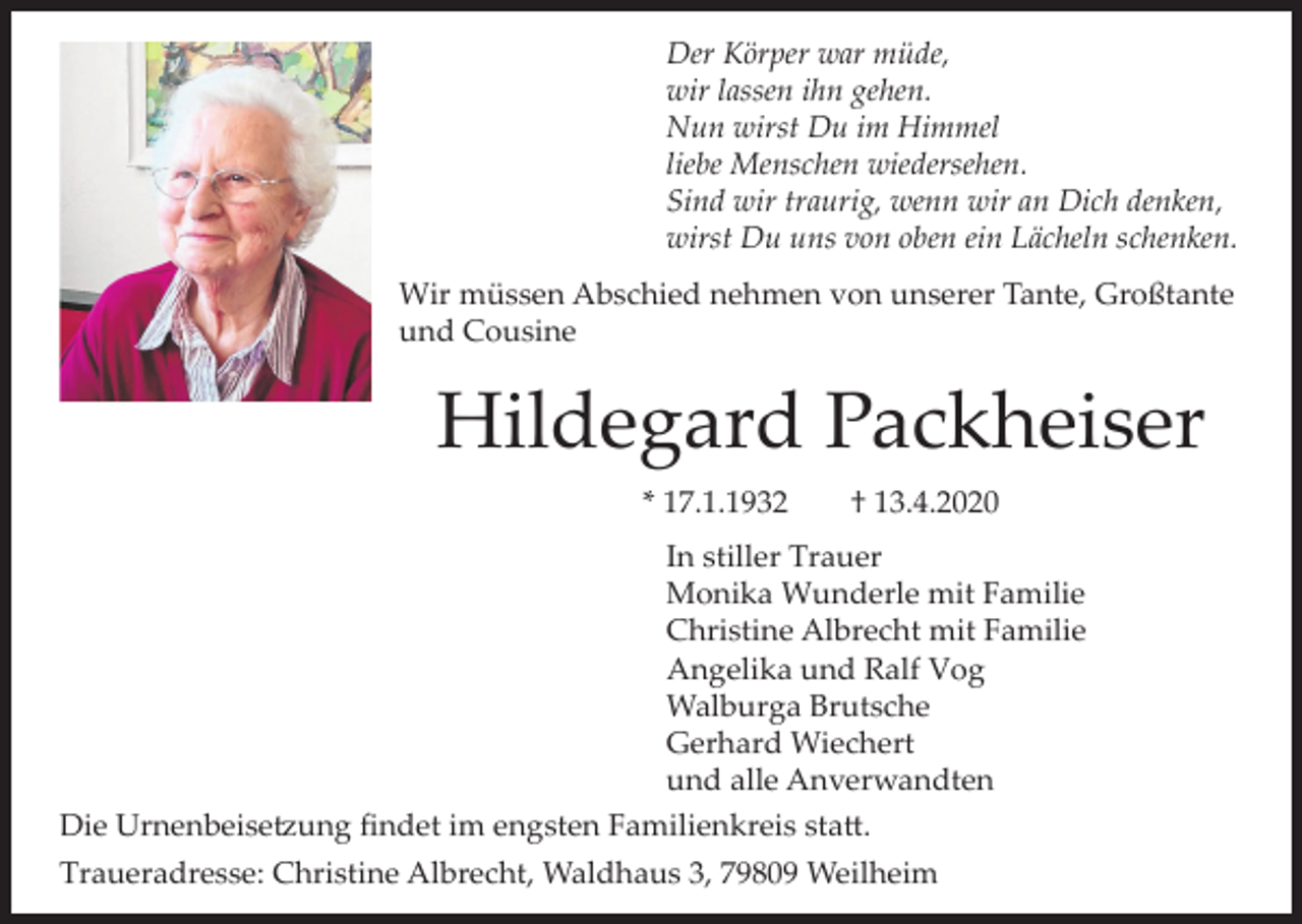 <p>Der Körper war müde,<br />wir lassen ihn gehen.<br />Nun wirst Du im Himmel<br />liebe Menschen wiedersehen.<br />Sind wir traurig, wenn wir an Dich denken,<br />wirst Du uns von oben ein Lächeln schenken.<br />Wir müssen Abschied nehmen von unserer Tante, Großtante<br />und Cousine</p><p>Hildegard Packheiser<br />* 17.1.1932</p><p>† 13.4.2020</p><p>In stiller Trauer<br />Monika Wunderle mit Familie<br />Christine Albrecht mit Familie<br />Angelika und Ralf Vog<br />Walburga Brutsche<br />Gerhard Wiechert<br />und alle Anverwandten<br />Die Urnenbeisetzung findet im engsten Familienkreis statt.<br />Traueradresse: Christine Albrecht, Waldhaus 3, 79809 Weilheim</p>