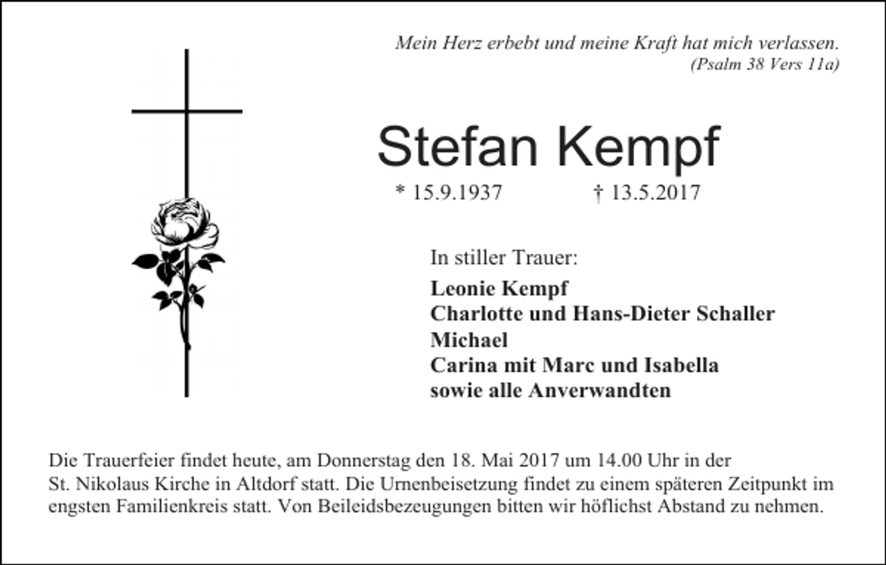 <p>Mein Herz erbebt und meine Kraft hat mich verlassen.</p><p>(Psalm 38 Vers 11a)</p><p>Stefan Kempf<br />* 15.9.1937</p><p>† 13.5.2017</p><p>In stiller Trauer:<br />Leonie Kempf<br />Charlotte und Hans-Dieter Schaller<br />Michael<br />Carina mit Marc und Isabella<br />sowie alle Anverwandten<br />Die Trauerfeier findet heute, am Donnerstag den 18. Mai 2017 um 14.00 Uhr in der<br />St. Nikolaus Kirche in Altdorf statt. Die Urnenbeisetzung findet zu einem späteren Zeitpunkt im<br />engsten Familienkreis statt. Von Beileidsbezeugungen bitten wir höflichst Abstand zu nehmen.</p>