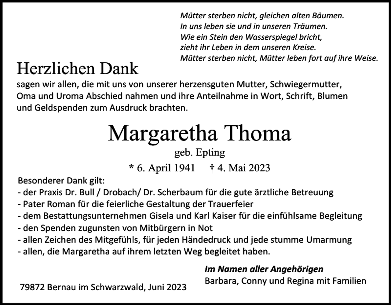 <p>Herzlichen Dank</p><p>Mütter sterben nicht, gleichen alten Bäumen.<br />In uns leben sie und in unseren Träumen.<br />Wie ein Stein den Wasserspiegel bricht,<br />zieht ihr Leben in dem unseren Kreise.<br />Mütter sterben nicht, Mütter leben fort auf ihre Weise.</p><p>sagen wir allen, die mit uns von unserer herzensguten Mutter, Schwiegermutter,<br />Oma und Uroma Abschied nahmen und ihre Anteilnahme in Wort, Schrift, Blumen<br />und Geldspenden zum Ausdruck brachten.</p><p>Margaretha Thoma<br />geb. Epting<br />* 6. April 1941 † 4. Mai 2023<br />Besonderer Dank gilt:<br />- der Praxis Dr. Bull / Drobach/ Dr. Scherbaum für die gute ärztliche Betreuung<br />- Pater Roman für die feierliche Gestaltung der Trauerfeier<br />- dem Bestattungsunternehmen Gisela und Karl Kaiser für die einfühlsame Begleitung<br />- den Spenden zugunsten von Mitbürgern in Not<br />- allen Zeichen des Mitgefühls, für jeden Händedruck und jede stumme Umarmung<br />- allen, die Margaretha auf ihrem letzten Weg begleitet haben.</p><p>79872 Bernau im Schwarzwald, Juni 2023</p><p>Im Namen aller Angehörigen<br />Barbara, Conny und Regina mit Familien</p>