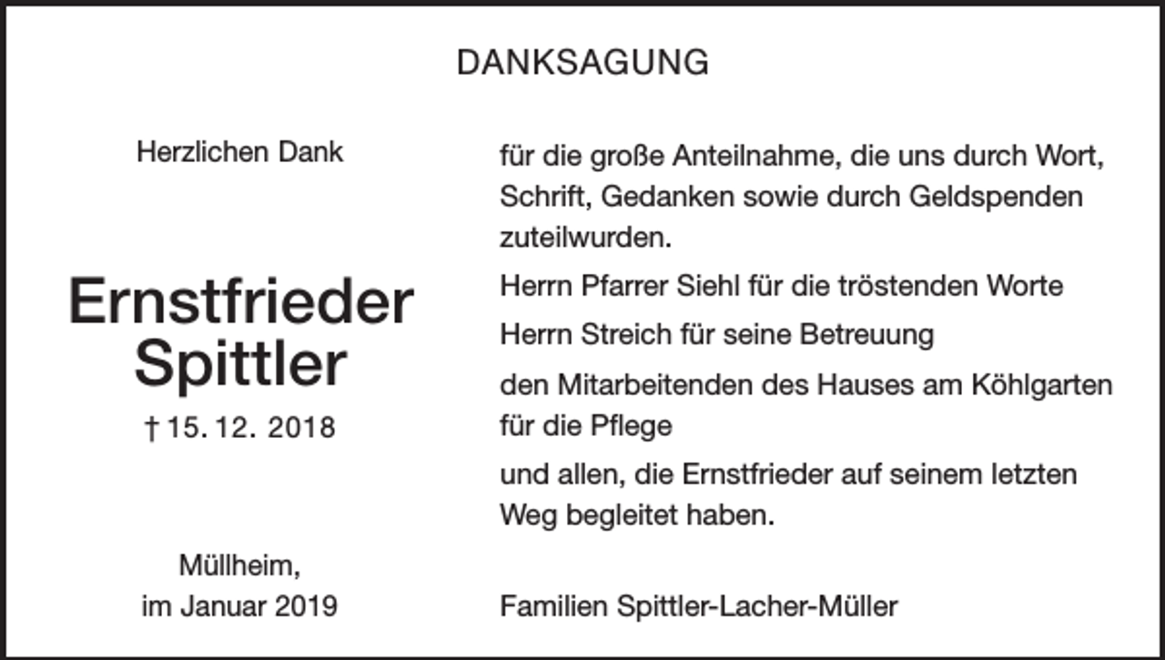 <p>DANKSAGUNG<br />Herzlichen Dank</p><p>Ernstfrieder<br />Spittler<br />† 15. 12. 2018</p><p>für die große Anteilnahme, die uns durch Wort,<br />Schrift, Gedanken sowie durch Geldspenden<br />zuteilwurden.<br />Herrn Pfarrer Siehl für die tröstenden Worte<br />Herrn Streich für seine Betreuung<br />den Mitarbeitenden des Hauses am Köhlgar­ten<br />für die Pflege<br />und allen, die Ernstfrieder auf seinem letzten<br />Weg begleitet haben.</p><p>Müllheim,<br />im Januar 2019</p><p>Familien Spittler-Lacher-Müller</p>