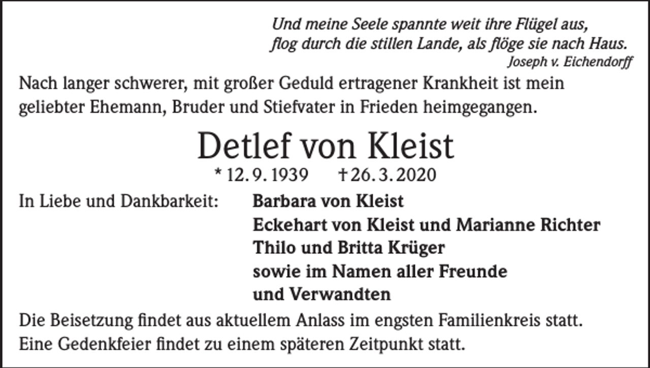 <p>Und meine Seele spannte weit ihre Flügel aus,<br />flog durch die stillen Lande, als flöge sie nach Haus.</p><p>Joseph v. Eichendorff</p><p>Nach langer schwerer, mit großer Geduld ertragener Krankheit ist mein<br />geliebter Ehemann, Bruder und Stiefvater in Frieden heimgegangen.</p><p>Detlef von Kleist</p><p>* 12. 9. 1939<br />† 26. 3. 2020<br />In Liebe und Dankbarkeit: Barbara von Kleist<br />Eckehart von Kleist und Marianne Richter<br />Thilo und Britta Krüger<br />sowie im Namen aller Freunde<br />und Verwandten<br />Die Beisetzung findet aus aktuellem Anlass im engsten Familienkreis statt.<br />Eine Gedenkfeier findet zu einem späteren Zeitpunkt statt.</p>