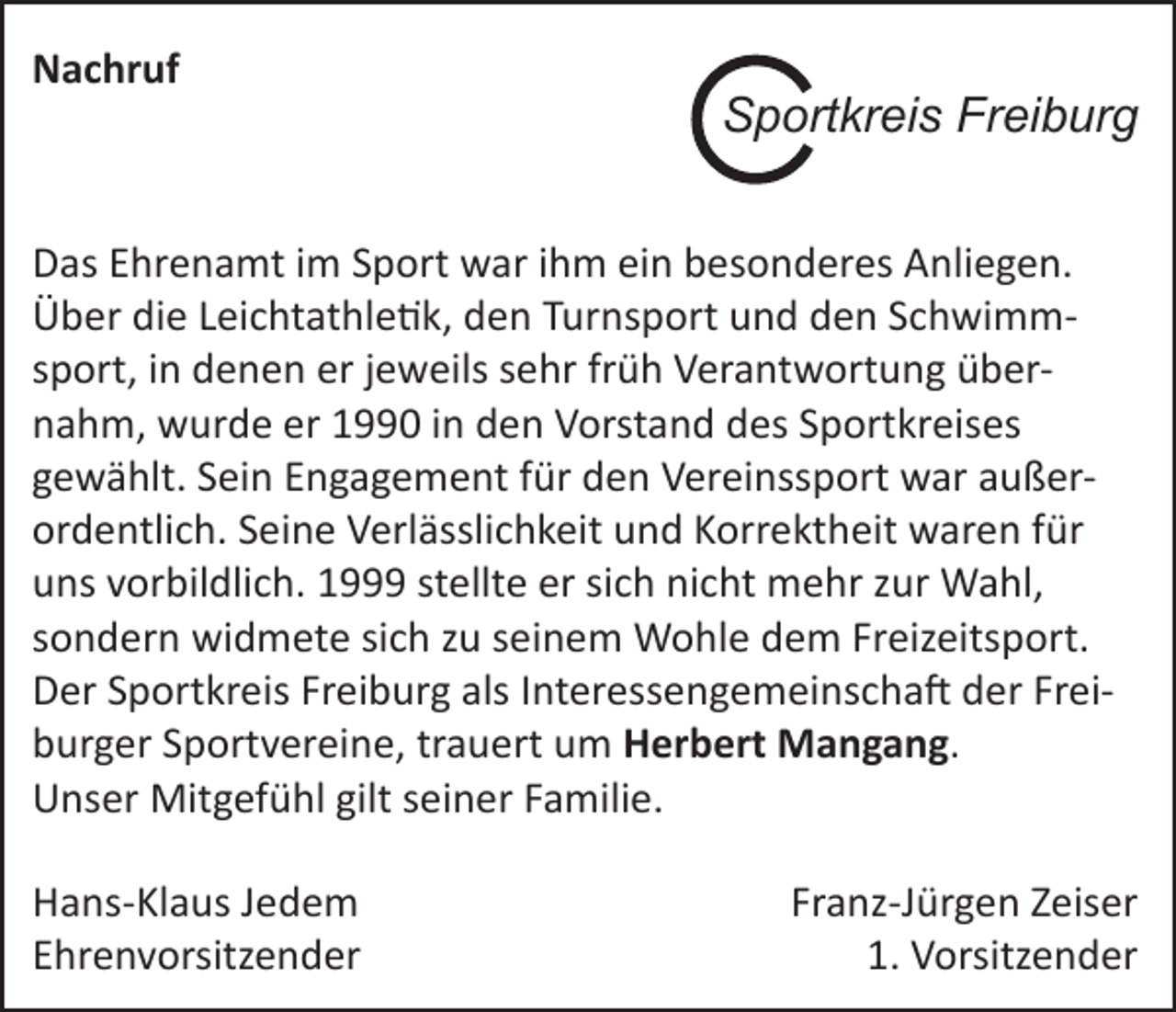 <p>Nachruf</p><p>Sportkreis Freiburg</p><p>Das Ehrenamt im Sport war ihm ein besonderes Anliegen.<br />Über die Leichtathletik, den Turnsport und den Schwimmsport, in denen er jeweils sehr früh Verantwortung übernahm, wurde er 1990 in den Vorstand des Sportkreises<br />gewählt. Sein Engagement für den Vereinssport war außer­<br />ordentlich. Seine Verlässlichkeit und Korrektheit waren für<br />uns vorbildlich. 1999 stellte er sich nicht mehr zur Wahl,<br />sondern widmete sich zu seinem Wohle dem Freizeitsport.<br />Der Sportkreis Freiburg als Interessengemeinschaft der Freiburger Sportvereine, trauert um Herbert Mangang.<br />Unser Mitgefühl gilt seiner Familie.<br />Hans-Klaus Jedem<br />Ehrenvorsitzender</p><p>Franz-Jürgen Zeiser<br />1. Vorsitzender</p>