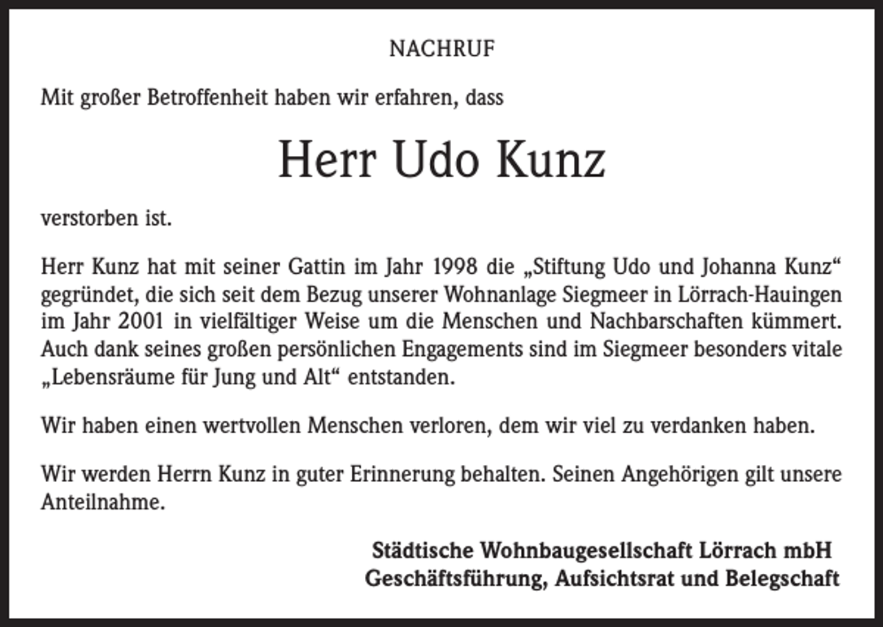 <p>NACHRUF<br />Mit großer Betroffenheit haben wir erfahren, dass</p><p>Herr Udo Kunz<br />verstorben ist.<br />Herr Kunz hat mit seiner Gattin im Jahr 1998 die „Stiftung Udo und Johanna Kunz“<br />gegründet, die sich seit dem Bezug unserer Wohnanlage Siegmeer in Lörrach-Hauingen<br />im Jahr 2001 in vielfältiger Weise um die Menschen und Nachbarschaften kümmert.<br />Auch dank seines großen persönlichen Engagements sind im Siegmeer besonders vitale<br />„Lebensräume für Jung und Alt“ entstanden.<br />Wir haben einen wertvollen Menschen verloren, dem wir viel zu verdanken haben.<br />Wir werden Herrn Kunz in guter Erinnerung behalten. Seinen Angehörigen gilt unsere<br />Anteilnahme.</p><p>Städtische Wohnbaugesellschaft Lörrach mbH<br />Geschäftsführung, Aufsichtsrat und Belegschaft</p>