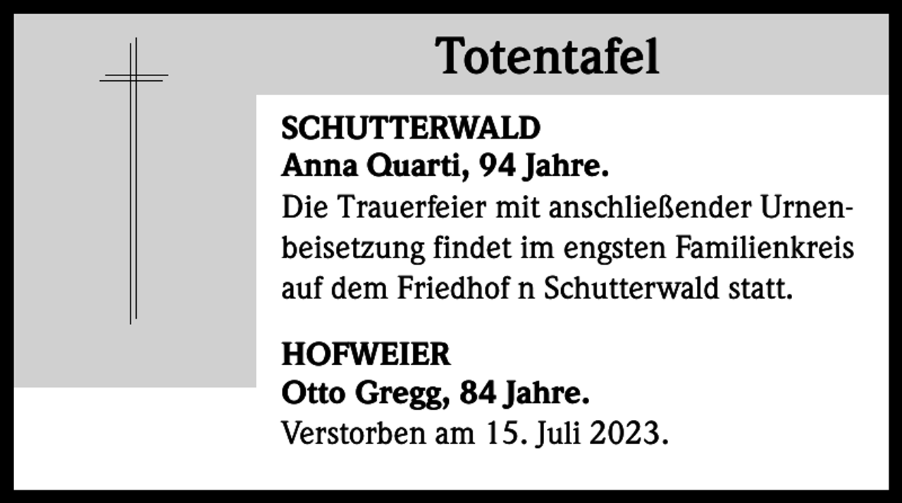 <p>Totentafel<br />Totentafel<br />SCHUTTERWALD<br />Anna Quarti, 94 Jahre.<br />Die Trauerfeier mit anschließender Urnenbeisetzung findet im engsten Familienkreis<br />auf dem Friedhof n Schutterwald statt.<br />HOFWEIER<br />Otto Gregg, 84 Jahre.<br />Verstorben am 15. Juli 2023.</p>