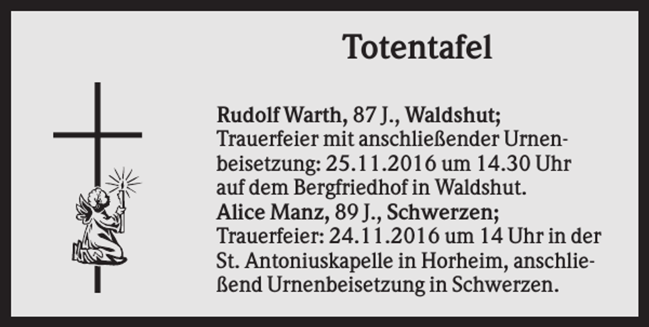 <p>Totentafel<br />Rudolf Warth, 87 J., Waldshut;<br />Trauerfeier mit anschließender Urnenbeisetzung: 25.11.2016 um 14.30 Uhr<br />auf dem Bergfriedhof in Waldshut.<br />Alice Manz, 89 J., Schwerzen;<br />Trauerfeier: 24.11.2016 um 14 Uhr in der<br />St. Antoniuskapelle in Horheim, anschließend Urnenbeisetzung in Schwerzen.</p>