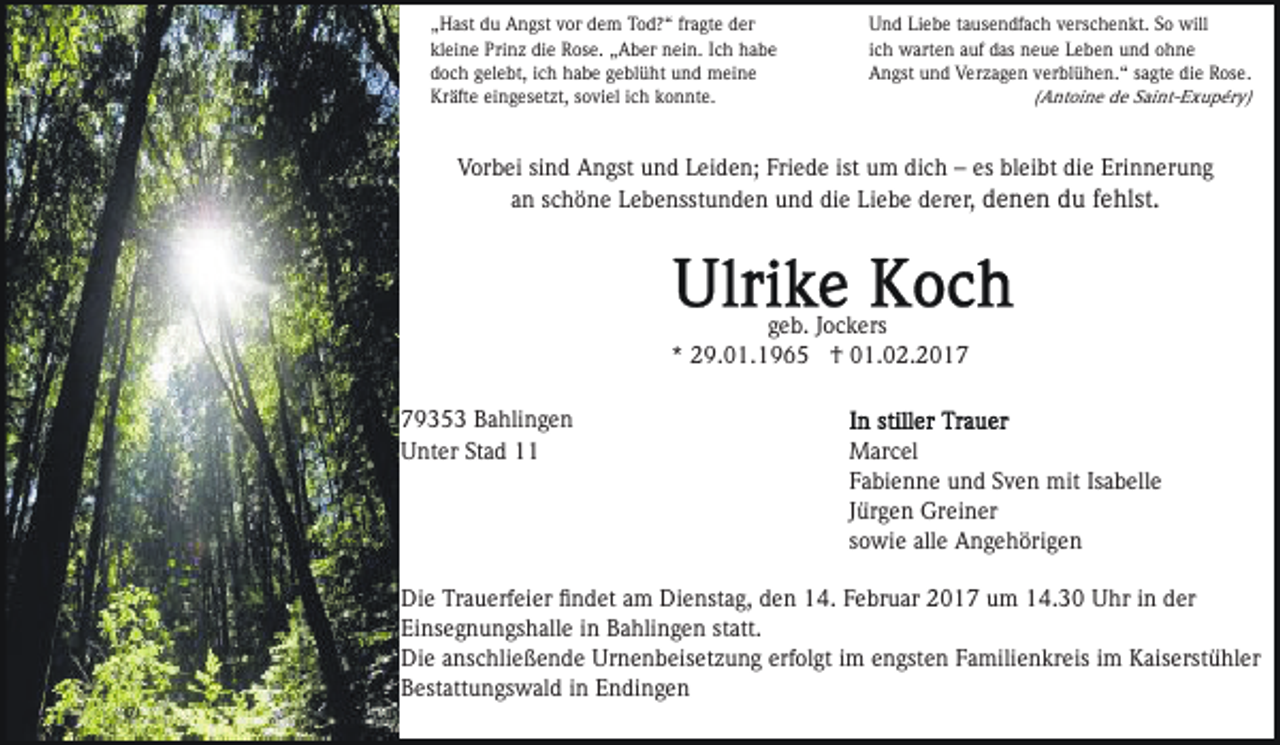 <p>„Hast du Angst vor dem Tod?“ fragte der<br />kleine Prinz die Rose. „Aber nein. Ich habe<br />doch gelebt, ich habe geblüht und meine<br />Kräfte eingesetzt, soviel ich konnte.</p><p>Und Liebe tausendfach verschenkt. So will<br />ich warten auf das neue Leben und ohne<br />Angst und Verzagen verblühen.“ sagte die Rose.<br />(Antoine de Saint-Exupéry)</p><p>Vorbei sind Angst und Leiden; Friede ist um dich – es bleibt die Erinnerung<br />an schöne Lebensstunden und die Liebe derer, denen du fehlst.</p><p>geb. Jockers<br />* 29.01.1965 † 01.02.2019353 Bahlingen<br />Unter Stad 11</p><p>Marcel<br />Fabienne und Sven mit Isabelle<br />Jürgen Greiner<br />sowie alle Angehörigen</p><p>Die Trauerfeier ﬁndet am Dienstag, den 14. Februar 2017 um 14.30 Uhr in der<br />Einsegnungshalle in Bahlingen statt.<br />Die anschließende Urnenbeisetzung erfolgt im engsten Familienkreis im Kaiserstühler<br />Bestattungswald in Endingen</p>
