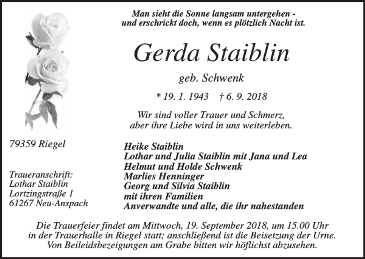 <p>Man sieht die Sonne langsam untergehen und erschrickt doch, wenn es plötzlich Nacht ist.</p><p>Gerda Staiblin<br />geb. Schwenk<br />* 19. 1. 1943</p><p>† 6. 9. 2018</p><p>Wir sind voller Trauer und Schmerz,<br />aber ihre Liebe wird in uns weiterleben.</p><p>79359 Riegel<br />Traueranschrift:<br />Lothar Staiblin<br />Lortzingstraße 1<br />61267 Neu-Anspach</p><p>Heike Staiblin<br />Lothar und Julia Staiblin mit Jana und Lea<br />Helmut und Holde Schwenk<br />Marlies Henninger<br />Georg und Silvia Staiblin<br />mit ihren Familien<br />Anverwandte und alle, die ihr nahestanden</p><p>Die Trauerfeier findet am Mittwoch, 19. September 2018, um 15.00 Uhr<br />in der Trauerhalle in Riegel statt; anschließend ist die Beisetzung der Urne.<br />Von Beileidsbezeigungen am Grabe bitten wir höflichst abzusehen.</p>