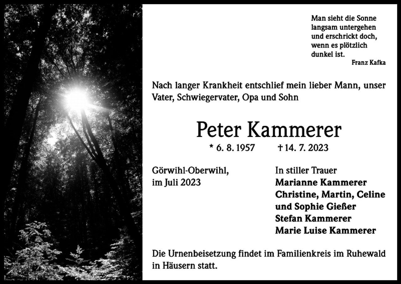 <p>Man sieht die Sonne<br />langsam untergehen<br />und erschrickt doch,<br />wenn es plötzlich<br />dunkel ist.<br />Franz Kafka</p><p>Nach langer Krankheit entschlief mein lieber Mann, unser<br />Vater, Schwiegervater, Opa und Sohn</p><p>Peter Kammerer<br />* 6. 8. 1957</p><p>Görwihl-Oberwihl,<br />im Juli 2023</p><p>† 14. 7. 2023</p><p>In stiller Trauer<br />Marianne Kammerer<br />Christine, Martin, Celine<br />und Sophie Gießer<br />Stefan Kammerer<br />Marie Luise Kammerer</p><p>Die Urnenbeisetzung findet im Familienkreis im Ruhewald<br />in Häusern statt.</p>