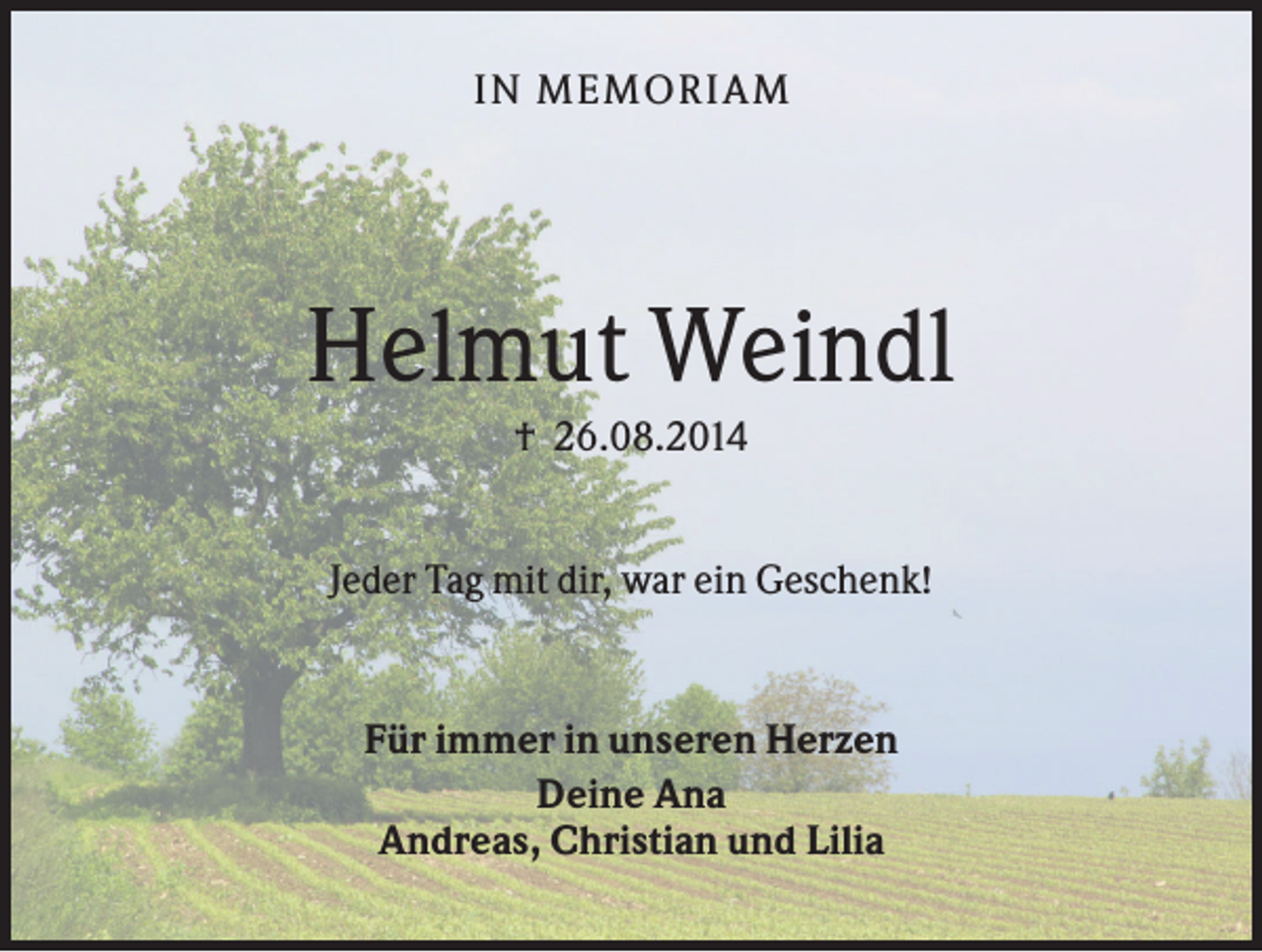 <p>IN MEMO R IA M</p><p>Helmut Weindl<br />† 26.08.2014<br />Jeder Tag mit dir, war ein Geschenk!</p><p>Für immer in unseren Herzen<br />Deine Ana<br />Andreas, Christian und Lilia</p>