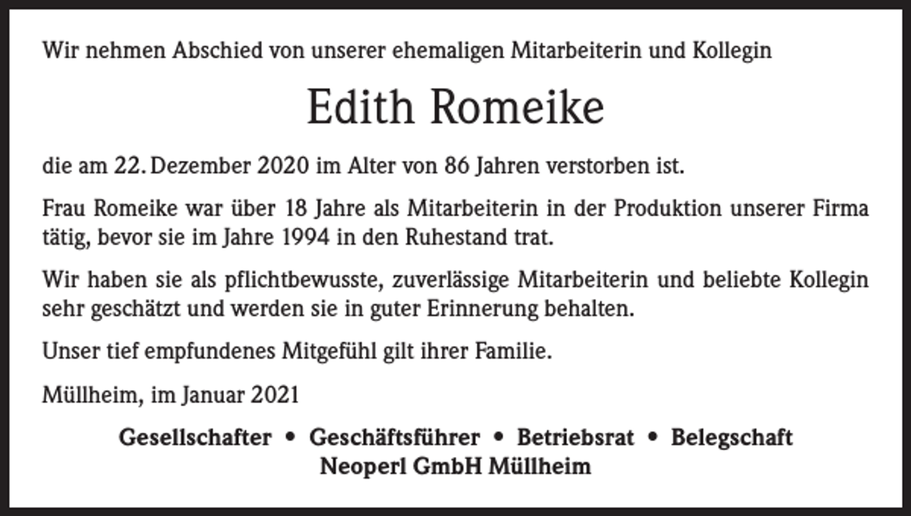 <p>Wir nehmen Abschied von unserer ehemaligen Mitarbeiterin und Kollegin</p><p>Edith Romeike<br />die am 22. Dezember 2020 im Alter von 86 Jahren verstorben ist.<br />Frau Romeike war über 18 Jahre als Mitarbeiterin in der Produktion unserer Firma<br />tätig, bevor sie im Jahre 1994 in den Ruhestand trat.<br />Wir haben sie als pflichtbewusste, zuverlässige Mitarbeiterin und beliebte Kollegin<br />sehr geschätzt und werden sie in guter Erinnerung behalten.<br />Unser tief empfundenes Mitgefühl gilt ihrer Familie.<br />Müllheim, im Januar 2021<br />Gesellschafter • Geschäftsführer • Betriebsrat • Belegschaft<br />Neoperl GmbH Müllheim</p>