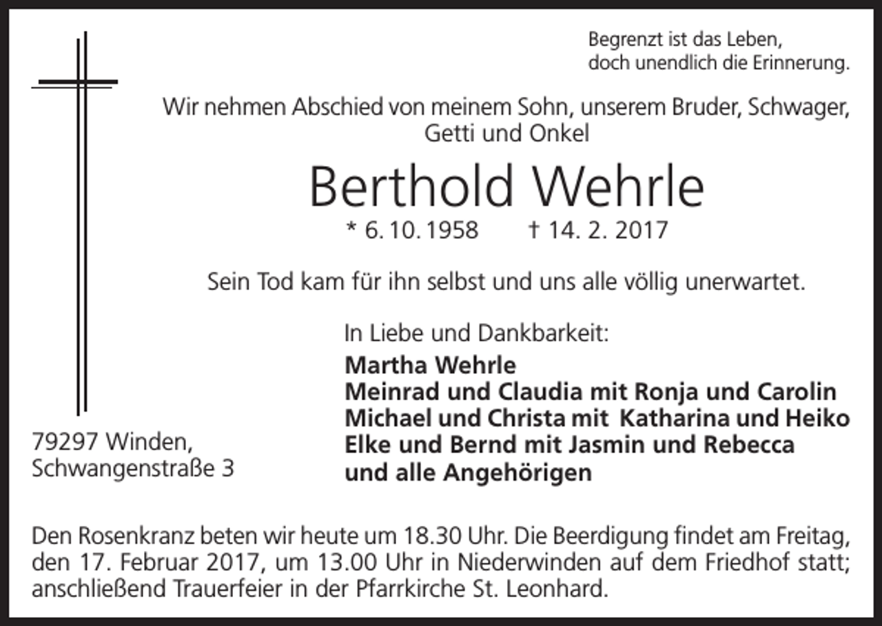 <p>Begrenzt ist das Leben,<br />doch unendlich die Erinnerung.</p><p>Wir nehmen Abschied von meinem Sohn, unserem Bruder, ­Schwager,<br />Getti und Onkel</p><p>Berthold Wehrle<br />* 6. 10. 1958 † 14. 2. 2017</p><p>Sein Tod kam für ihn selbst und uns alle völlig unerwartet.</p><p>79297 Winden,<br />Schwangenstraße 3</p><p>In Liebe und Dankbarkeit:<br />Martha Wehrle<br />Meinrad und Claudia mit Ronja und Carolin<br />Michael und Christa mit Katharina und Heiko<br />Elke und Bernd mit Jasmin und Rebecca<br />und alle Angehörigen</p><p>Den Rosenkranz beten wir heute um 18.30 Uhr. Die Beerdigung findet am Freitag,<br />den 17. Februar 2017, um 13.00 Uhr in Niederwinden auf dem Friedhof statt;<br />anschließend Trauerfeier in der Pfarrkirche St. Leonhard.</p>