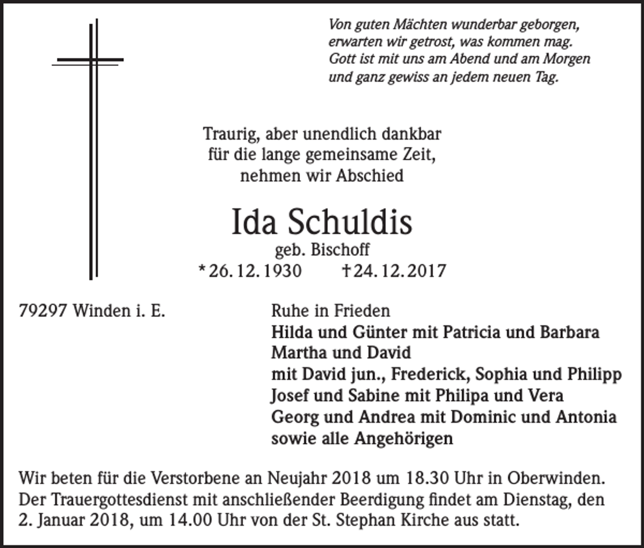 <p>Von guten Mächten wunderbar geborgen,<br />erwarten wir getrost, was kommen mag.<br />Gott ist mit uns am Abend und am Morgen<br />und ganz gewiss an jedem neuen Tag.</p><p>Traurig, aber unendlich dankbar<br />für die lange gemeinsame Zeit,<br />nehmen wir Abschied</p><p>Ida Schuldis</p><p>geb. Bischoff<br />* 26. 12. 1930<br />† 24. 12. 2019297 Winden i. E. Ruhe in Frieden<br />Hilda und Günter mit Patricia und Barbara<br />Martha und David<br />mit David jun., Frederick, Sophia und Philipp<br />Josef und Sabine mit Philipa und Vera<br />Georg und Andrea mit Dominic und Antonia<br />sowie alle Angehörigen<br />Wir beten für die Verstorbene an Neujahr 2018 um 18.30 Uhr in Oberwinden.<br />Der Trauergottesdienst mit anschließender Beerdigung findet am Dienstag, den<br />2. Januar 2018, um 14.00 Uhr von der St. Stephan Kirche aus statt.</p>