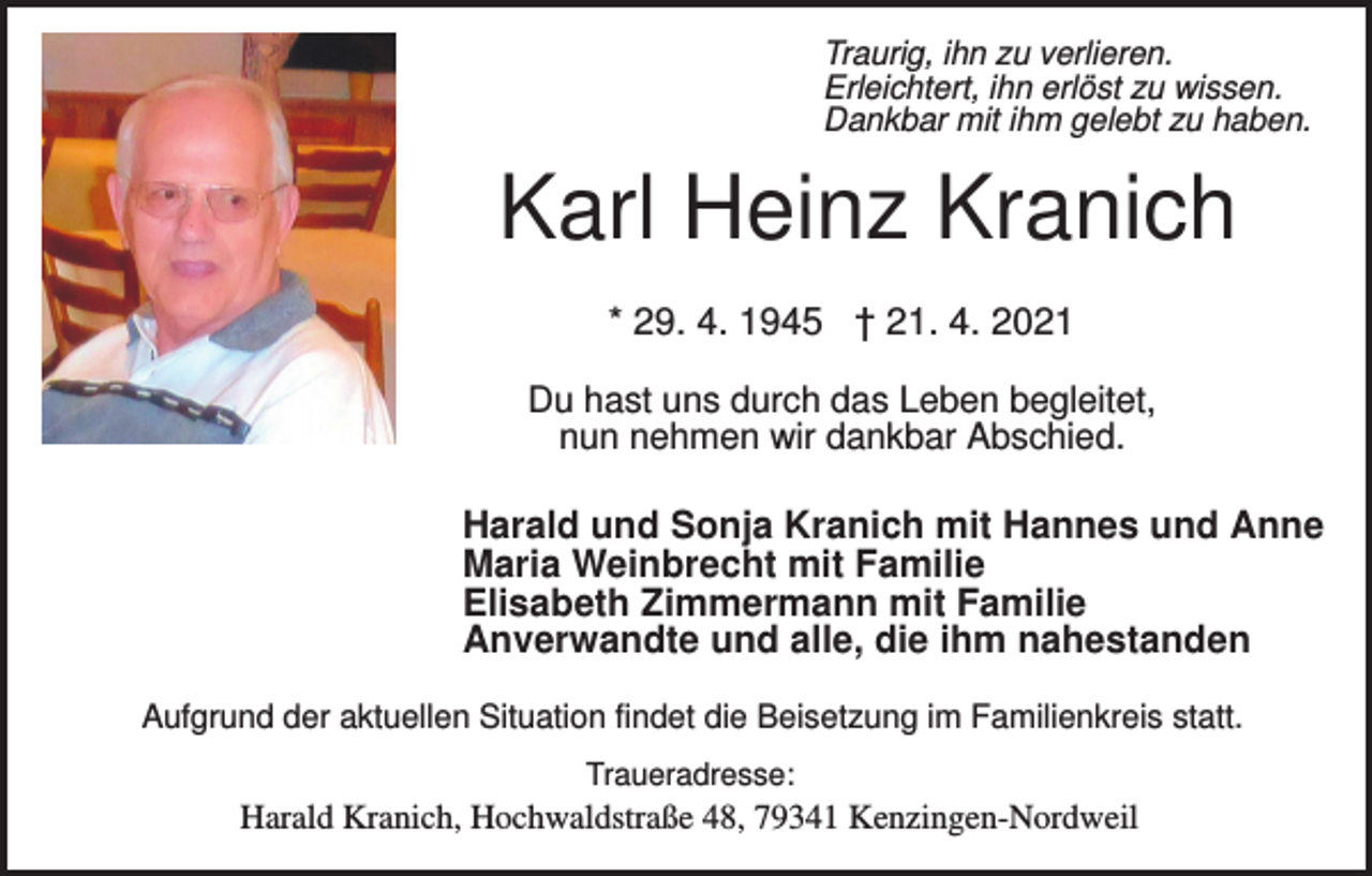 <p>Traurig, ihn zu verlieren.<br />Erleichtert, ihn erlöst zu wissen.<br />Dankbar mit ihm gelebt zu haben.</p><p>Karl Heinz Kranich<br />* 29. 4. 1945 † 21. 4. 2021<br />Du hast uns durch das Leben begleitet,<br />nun nehmen wir dankbar Abschied.</p><p>Harald und Sonja Kranich mit Hannes und Anne<br />Maria Weinbrecht mit Familie<br />Elisabeth Zimmermann mit Familie<br />Anverwandte und alle, die ihm nahestanden<br />Aufgrund der aktuellen Situation findet die Beisetzung im Familienkreis statt.<br />Traueradresse:</p><p>Harald Kranich, Hochwaldstraße 48, 79341 Kenzingen-Nordweil</p>