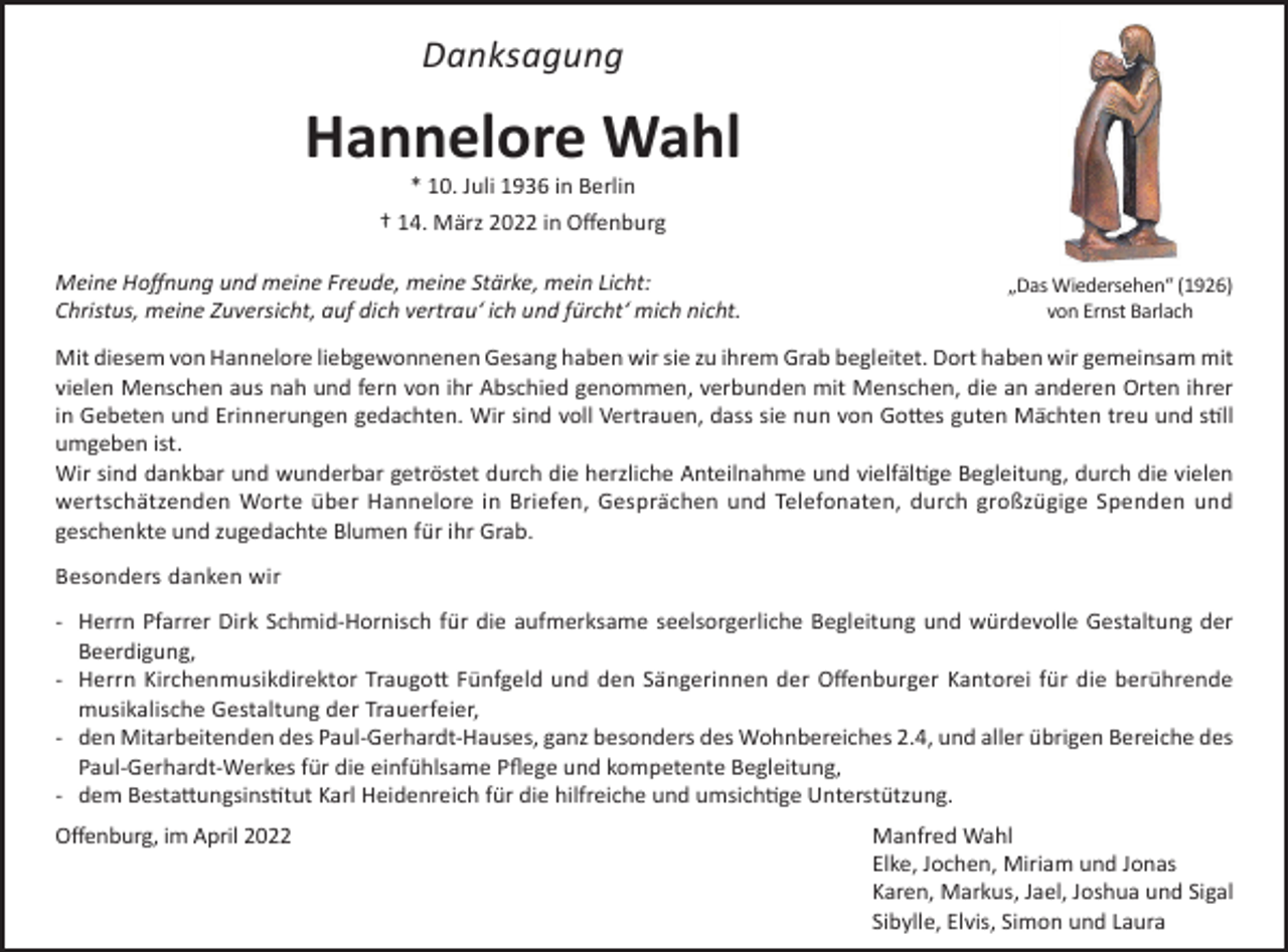 <p>Danksagung</p><p>Hannelore Wahl<br />* 10. Juli 1936 in Berlin<br />† 14. März 2022 in Offenburg<br />Meine Hoffnung und meine Freude, meine Stärke, mein Licht:<br />Christus, meine Zuversicht, auf dich vertrau‘ ich und fürcht‘ mich nicht.</p><p>„Das Wiedersehen“ (1926)<br />von Ernst Barlach</p><p>Mit diesem von Hannelore liebgewonnenen Gesang haben wir sie zu ihrem Grab begleitet. Dort haben wir gemeinsam mit<br />vielen Menschen aus nah und fern von ihr Abschied genommen, verbunden mit Menschen, die an anderen Orten ihrer<br />in Gebeten und Erinnerungen gedachten. Wir sind voll Vertrauen, dass sie nun von Gottes guten Mächten treu und still<br />umgeben ist.<br />Wir sind dankbar und wunderbar getröstet durch die herzliche Anteilnahme und vielfältige Begleitung, durch die vielen<br />wertschätzenden Worte über Hannelore in Briefen, Gesprächen und Telefonaten, durch großzügige Spenden und<br />geschenkte und zugedachte Blumen für ihr Grab.<br />Besonders danken wir<br />- Herrn Pfarrer Dirk Schmid-Hornisch für die aufmerksame seelsorgerliche Begleitung und würdevolle Gestaltung der<br />Beerdigung,<br />- Herrn Kirchenmusikdirektor Traugott Fünfgeld und den Sängerinnen der Offenburger Kantorei für die berührende<br />musikalische Gestaltung der Trauerfeier,<br />- den Mitarbeitenden des Paul-Gerhardt-Hauses, ganz besonders des Wohnbereiches 2.4, und aller übrigen Bereiche des<br />Paul-Gerhardt-Werkes für die einfühlsame Pflege und kompetente Begleitung,<br />- dem Bestattungsinstitut Karl Heidenreich für die hilfreiche und umsichtige Unterstützung.<br />Offenburg, im April 2022</p><p>Manfred Wahl<br />Elke, Jochen, Miriam und Jonas<br />Karen, Markus, Jael, Joshua und Sigal<br />Sibylle, Elvis, Simon und Laura</p>