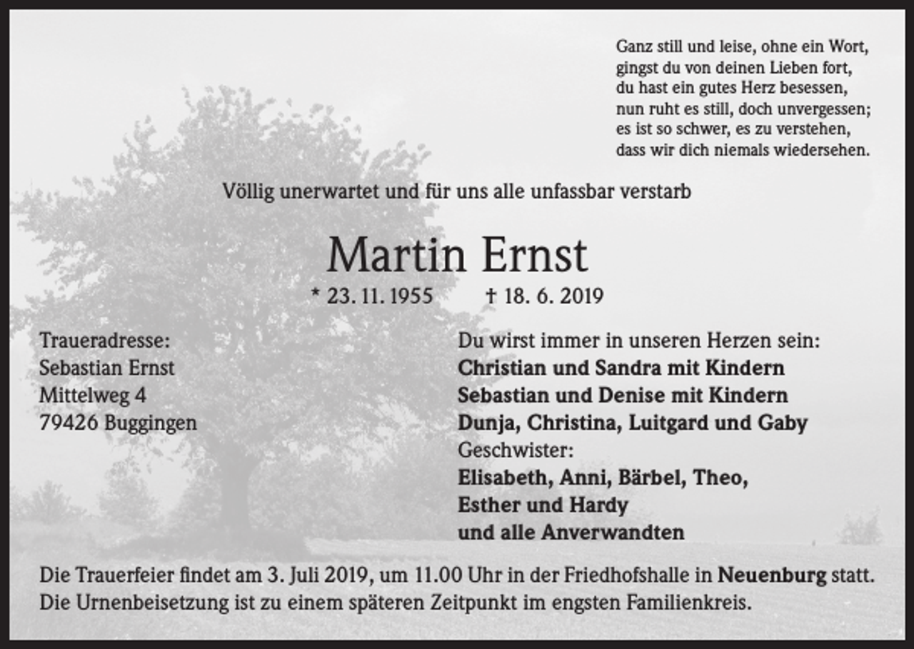 <p>Ganz still und leise, ohne ein Wort,<br />gingst du von deinen Lieben fort,<br />du hast ein gutes Herz besessen,<br />nun ruht es still, doch unvergessen;<br />es ist so schwer, es zu verstehen,<br />dass wir dich niemals wiedersehen.</p><p>Völlig unerwartet und für uns alle unfassbar verstarb</p><p>Martin Ernst</p><p>* 23. 11. 1955</p><p>† 18. 6. 2019</p><p>Traueradresse:<br />Du wirst immer in unseren Herzen sein:<br />Sebastian Ernst<br />Christian und Sandra mit Kindern<br />Mittelweg 4<br />Sebastian und Denise mit Kindern<br />79426 Buggingen Dunja, Christina, Luitgard und Gaby<br />Geschwister:<br />Elisabeth, Anni, Bärbel, Theo,<br />Esther und Hardy<br />und alle Anverwandten<br />Die Trauerfeier findet am 3. Juli 2019, um 11.00 Uhr in der Friedhofshalle in Neuenburg statt.<br />Die Urnenbeisetzung ist zu einem späteren Zeitpunkt im engsten Familienkreis.</p>