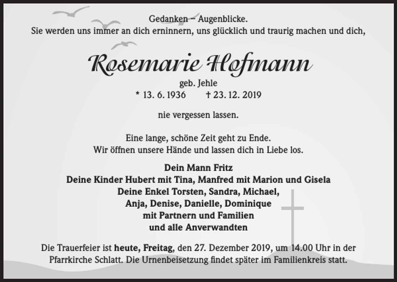 <p>Gedanken – Augenblicke.<br />Sie werden uns immer an dich erninnern, uns glücklich und traurig machen und dich,</p><p>Rosemarie Hofmann<br />geb. Jehle<br />* 13. 6. 1936<br />† 23. 12. 2019<br />nie vergessen lassen.<br />Eine lange, schöne Zeit geht zu Ende.<br />Wir öffnen unsere Hände und lassen dich in Liebe los.<br />Dein Mann Fritz<br />Deine Kinder Hubert mit Tina, Manfred mit Marion und Gisela<br />Deine Enkel Torsten, Sandra, Michael,<br />Anja, Denise, Danielle, Dominique<br />mit Partnern und Familien<br />und alle Anverwandten<br />Die Trauerfeier ist heute, Freitag, den 27. Dezember 2019, um 14.00 Uhr in der<br />Pfarrkirche Schlatt. Die Urnenbeisetzung findet später im Familienkreis statt.</p>