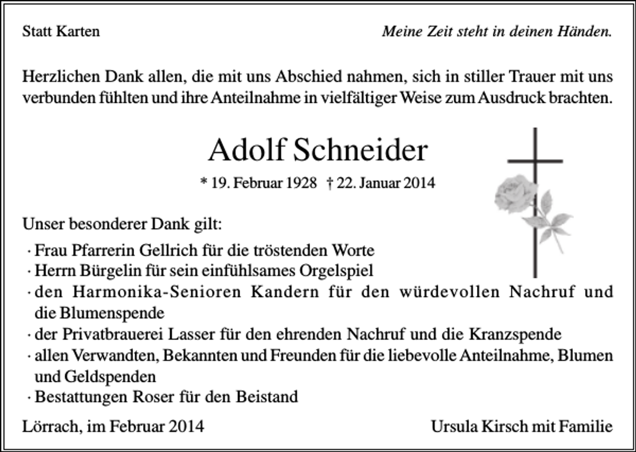 <p>Statt Karten</p><p>Meine Zeit steht in deinen Händen.</p><p>Herzlichen Dank allen, die mit uns Abschied nahmen, sich in stiller Trauer mit uns<br />verbunden fühlten und ihre Anteilnahme in vielfältiger Weise zum Ausdruck brachten.</p><p>Adolf Schneider<br />* 19. Februar 1928 † 22. Januar 2014</p><p>Unser besonderer Dank gilt:<br />· Frau Pfarrerin Gellrich für die tröstenden Worte<br />· Herrn Bürgelin für sein einfühlsames Orgelspiel<br />· den Harmonika-Senioren Kandern für den würdevollen Nachruf und<br />die Blumenspende<br />· der Privatbrauerei Lasser für den ehrenden Nachruf und die Kranzspende<br />· allen Verwandten, Bekannten und Freunden für die liebevolle Anteilnahme, Blumen<br />und Geldspenden<br />· Bestattungen Roser für den Beistand<br />Lörrach, im Februar 2014</p><p>Ursula Kirsch mit Familie</p>