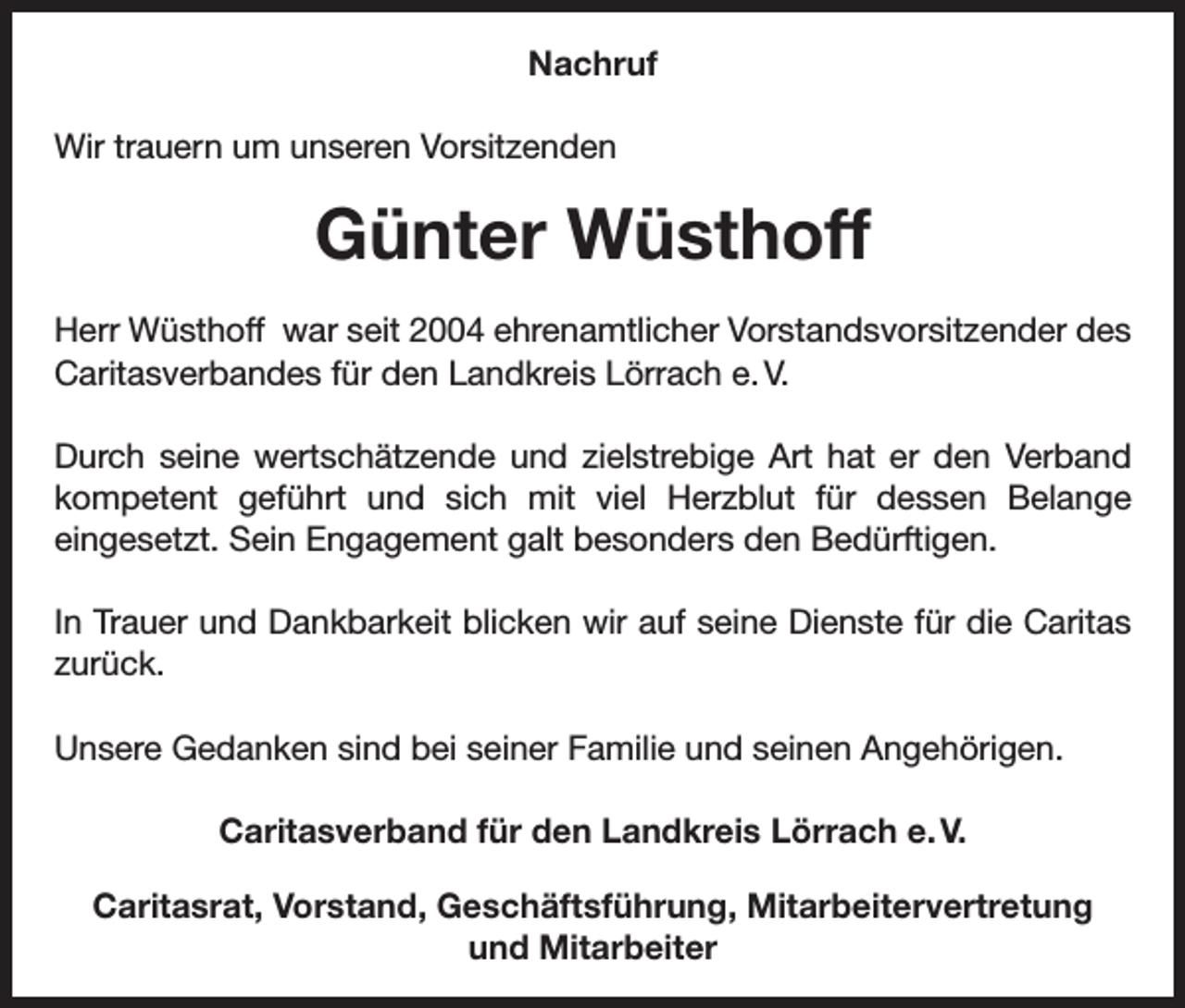 <p>Nachruf<br />Wir trauern um unseren Vorsitzenden</p><p>Günter Wüsthoff<br />Herr Wüsthoff war seit 2004 ehrenamtlicher Vorstandsvorsitzender des<br />Caritasverbandes für den Landkreis Lörrach e. V.<br />Durch seine wertschätzende und zielstrebige Art hat er den Verband<br />kompetent geführt und sich mit viel Herzblut für dessen Belange<br />eingesetzt. Sein Engagement galt besonders den Bedürftigen.<br />In Trauer und Dankbarkeit blicken wir auf seine Dienste für die Caritas<br />zurück.<br />Unsere Gedanken sind bei seiner Familie und seinen Angehörigen.<br />Caritasverband für den Landkreis Lörrach e. V.<br />Caritasrat, Vorstand, Geschäftsführung, Mitarbeitervertretung<br />und Mitarbeiter</p>